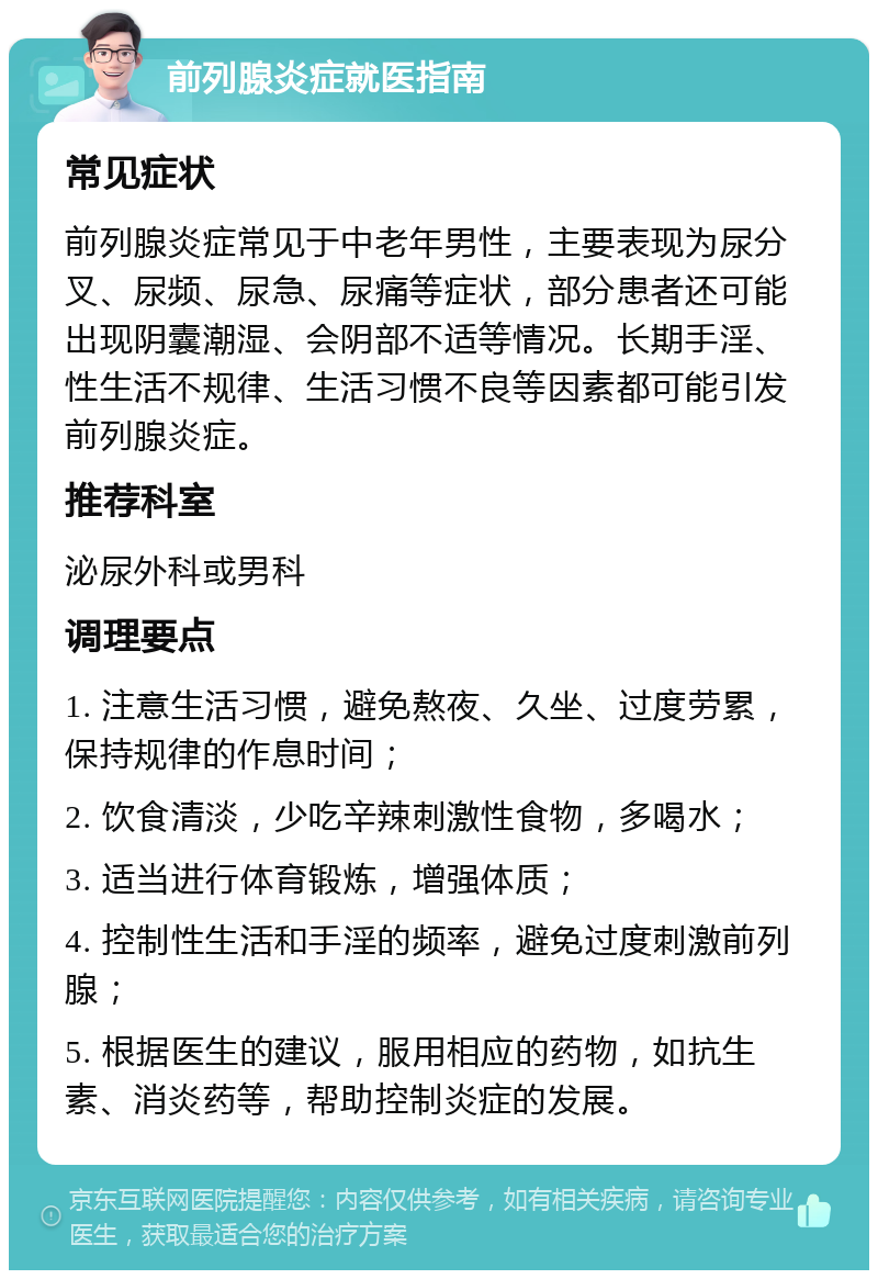 前列腺炎症就医指南 常见症状 前列腺炎症常见于中老年男性，主要表现为尿分叉、尿频、尿急、尿痛等症状，部分患者还可能出现阴囊潮湿、会阴部不适等情况。长期手淫、性生活不规律、生活习惯不良等因素都可能引发前列腺炎症。 推荐科室 泌尿外科或男科 调理要点 1. 注意生活习惯，避免熬夜、久坐、过度劳累，保持规律的作息时间； 2. 饮食清淡，少吃辛辣刺激性食物，多喝水； 3. 适当进行体育锻炼，增强体质； 4. 控制性生活和手淫的频率，避免过度刺激前列腺； 5. 根据医生的建议，服用相应的药物，如抗生素、消炎药等，帮助控制炎症的发展。