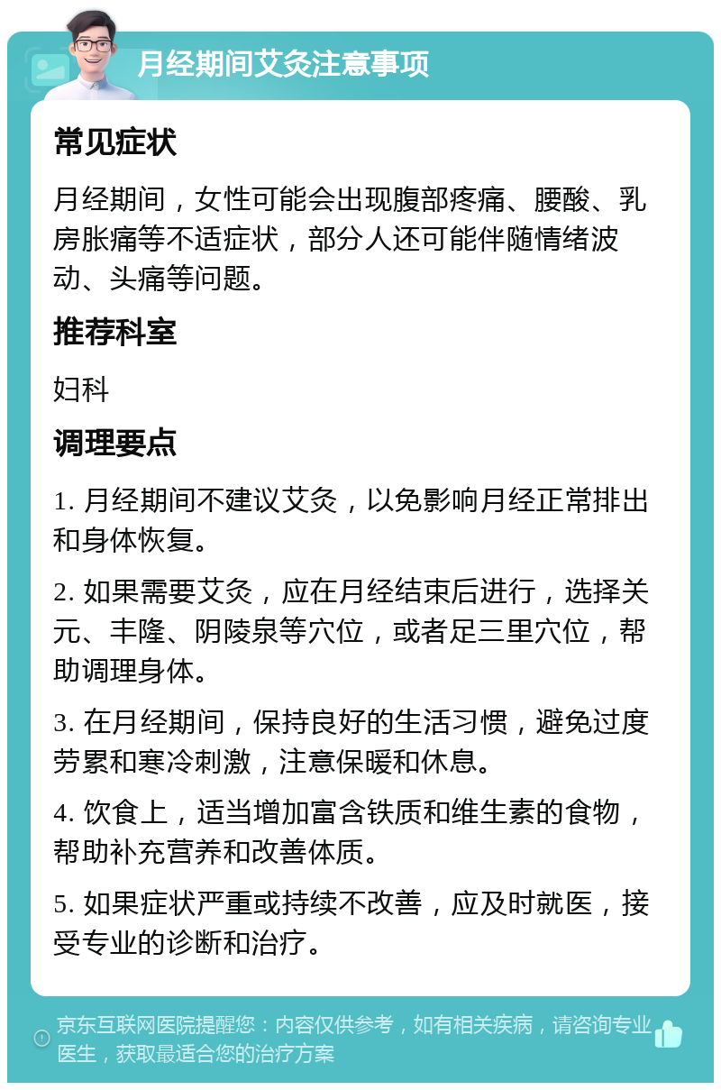 月经期间艾灸注意事项 常见症状 月经期间，女性可能会出现腹部疼痛、腰酸、乳房胀痛等不适症状，部分人还可能伴随情绪波动、头痛等问题。 推荐科室 妇科 调理要点 1. 月经期间不建议艾灸，以免影响月经正常排出和身体恢复。 2. 如果需要艾灸，应在月经结束后进行，选择关元、丰隆、阴陵泉等穴位，或者足三里穴位，帮助调理身体。 3. 在月经期间，保持良好的生活习惯，避免过度劳累和寒冷刺激，注意保暖和休息。 4. 饮食上，适当增加富含铁质和维生素的食物，帮助补充营养和改善体质。 5. 如果症状严重或持续不改善，应及时就医，接受专业的诊断和治疗。