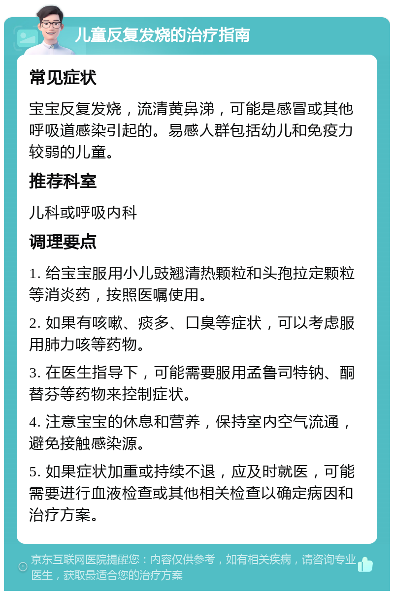 儿童反复发烧的治疗指南 常见症状 宝宝反复发烧，流清黄鼻涕，可能是感冒或其他呼吸道感染引起的。易感人群包括幼儿和免疫力较弱的儿童。 推荐科室 儿科或呼吸内科 调理要点 1. 给宝宝服用小儿豉翘清热颗粒和头孢拉定颗粒等消炎药，按照医嘱使用。 2. 如果有咳嗽、痰多、口臭等症状，可以考虑服用肺力咳等药物。 3. 在医生指导下，可能需要服用孟鲁司特钠、酮替芬等药物来控制症状。 4. 注意宝宝的休息和营养，保持室内空气流通，避免接触感染源。 5. 如果症状加重或持续不退，应及时就医，可能需要进行血液检查或其他相关检查以确定病因和治疗方案。