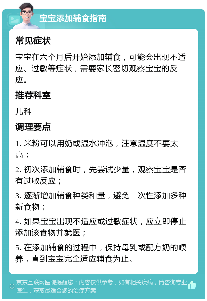 宝宝添加辅食指南 常见症状 宝宝在六个月后开始添加辅食，可能会出现不适应、过敏等症状，需要家长密切观察宝宝的反应。 推荐科室 儿科 调理要点 1. 米粉可以用奶或温水冲泡，注意温度不要太高； 2. 初次添加辅食时，先尝试少量，观察宝宝是否有过敏反应； 3. 逐渐增加辅食种类和量，避免一次性添加多种新食物； 4. 如果宝宝出现不适应或过敏症状，应立即停止添加该食物并就医； 5. 在添加辅食的过程中，保持母乳或配方奶的喂养，直到宝宝完全适应辅食为止。