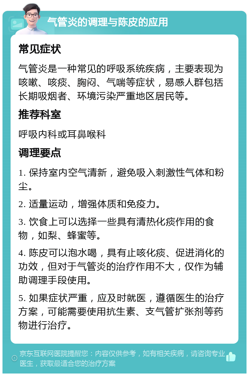 气管炎的调理与陈皮的应用 常见症状 气管炎是一种常见的呼吸系统疾病，主要表现为咳嗽、咳痰、胸闷、气喘等症状，易感人群包括长期吸烟者、环境污染严重地区居民等。 推荐科室 呼吸内科或耳鼻喉科 调理要点 1. 保持室内空气清新，避免吸入刺激性气体和粉尘。 2. 适量运动，增强体质和免疫力。 3. 饮食上可以选择一些具有清热化痰作用的食物，如梨、蜂蜜等。 4. 陈皮可以泡水喝，具有止咳化痰、促进消化的功效，但对于气管炎的治疗作用不大，仅作为辅助调理手段使用。 5. 如果症状严重，应及时就医，遵循医生的治疗方案，可能需要使用抗生素、支气管扩张剂等药物进行治疗。