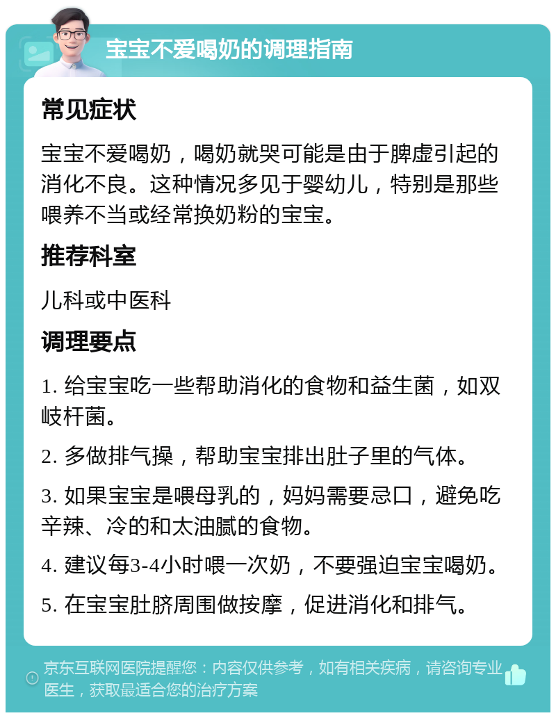 宝宝不爱喝奶的调理指南 常见症状 宝宝不爱喝奶，喝奶就哭可能是由于脾虚引起的消化不良。这种情况多见于婴幼儿，特别是那些喂养不当或经常换奶粉的宝宝。 推荐科室 儿科或中医科 调理要点 1. 给宝宝吃一些帮助消化的食物和益生菌，如双岐杆菌。 2. 多做排气操，帮助宝宝排出肚子里的气体。 3. 如果宝宝是喂母乳的，妈妈需要忌口，避免吃辛辣、冷的和太油腻的食物。 4. 建议每3-4小时喂一次奶，不要强迫宝宝喝奶。 5. 在宝宝肚脐周围做按摩，促进消化和排气。