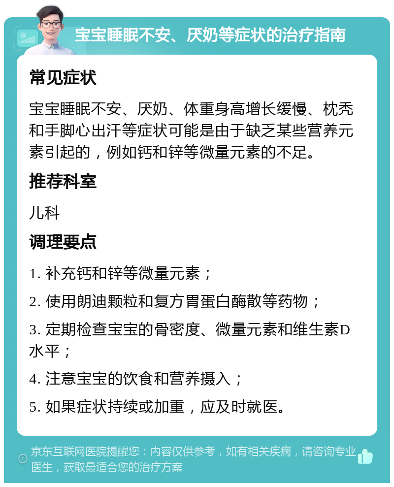 宝宝睡眠不安、厌奶等症状的治疗指南 常见症状 宝宝睡眠不安、厌奶、体重身高增长缓慢、枕秃和手脚心出汗等症状可能是由于缺乏某些营养元素引起的，例如钙和锌等微量元素的不足。 推荐科室 儿科 调理要点 1. 补充钙和锌等微量元素； 2. 使用朗迪颗粒和复方胃蛋白酶散等药物； 3. 定期检查宝宝的骨密度、微量元素和维生素D水平； 4. 注意宝宝的饮食和营养摄入； 5. 如果症状持续或加重，应及时就医。