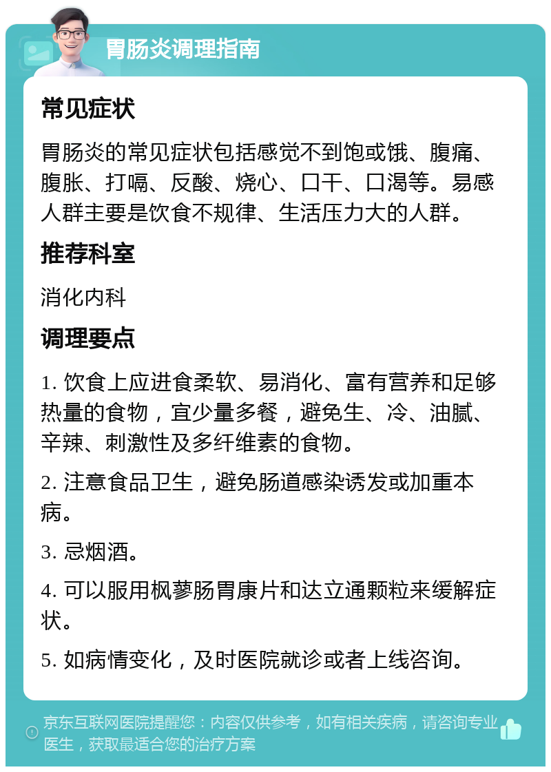 胃肠炎调理指南 常见症状 胃肠炎的常见症状包括感觉不到饱或饿、腹痛、腹胀、打嗝、反酸、烧心、口干、口渴等。易感人群主要是饮食不规律、生活压力大的人群。 推荐科室 消化内科 调理要点 1. 饮食上应进食柔软、易消化、富有营养和足够热量的食物，宜少量多餐，避免生、冷、油腻、辛辣、刺激性及多纤维素的食物。 2. 注意食品卫生，避免肠道感染诱发或加重本病。 3. 忌烟酒。 4. 可以服用枫蓼肠胃康片和达立通颗粒来缓解症状。 5. 如病情变化，及时医院就诊或者上线咨询。