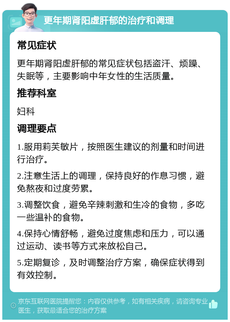 更年期肾阳虚肝郁的治疗和调理 常见症状 更年期肾阳虚肝郁的常见症状包括盗汗、烦躁、失眠等，主要影响中年女性的生活质量。 推荐科室 妇科 调理要点 1.服用莉芙敏片，按照医生建议的剂量和时间进行治疗。 2.注意生活上的调理，保持良好的作息习惯，避免熬夜和过度劳累。 3.调整饮食，避免辛辣刺激和生冷的食物，多吃一些温补的食物。 4.保持心情舒畅，避免过度焦虑和压力，可以通过运动、读书等方式来放松自己。 5.定期复诊，及时调整治疗方案，确保症状得到有效控制。