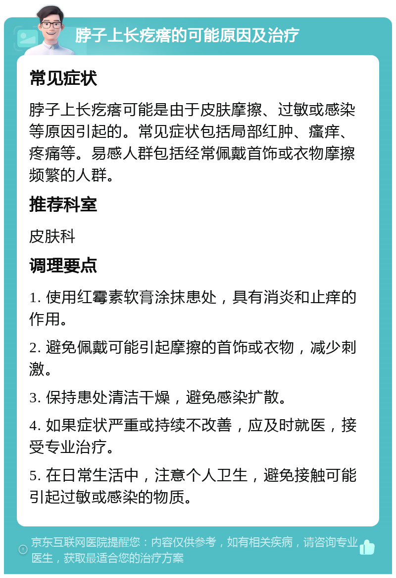 脖子上长疙瘩的可能原因及治疗 常见症状 脖子上长疙瘩可能是由于皮肤摩擦、过敏或感染等原因引起的。常见症状包括局部红肿、瘙痒、疼痛等。易感人群包括经常佩戴首饰或衣物摩擦频繁的人群。 推荐科室 皮肤科 调理要点 1. 使用红霉素软膏涂抹患处，具有消炎和止痒的作用。 2. 避免佩戴可能引起摩擦的首饰或衣物，减少刺激。 3. 保持患处清洁干燥，避免感染扩散。 4. 如果症状严重或持续不改善，应及时就医，接受专业治疗。 5. 在日常生活中，注意个人卫生，避免接触可能引起过敏或感染的物质。