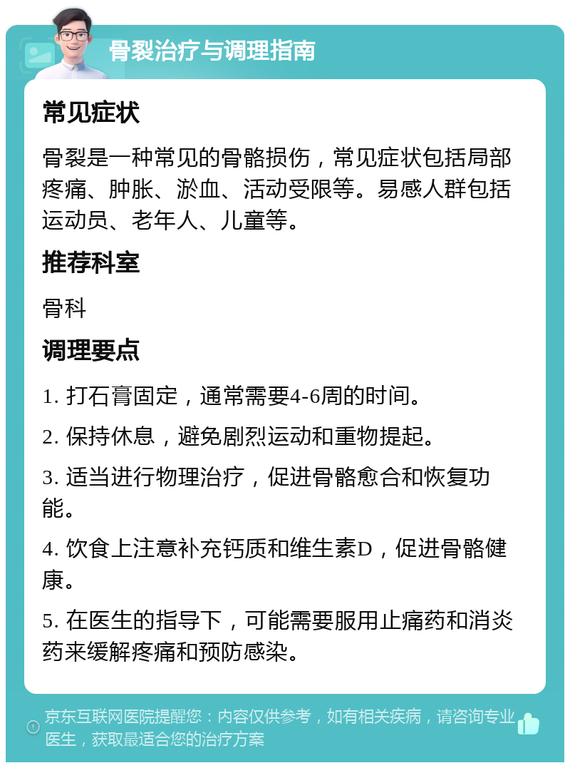 骨裂治疗与调理指南 常见症状 骨裂是一种常见的骨骼损伤，常见症状包括局部疼痛、肿胀、淤血、活动受限等。易感人群包括运动员、老年人、儿童等。 推荐科室 骨科 调理要点 1. 打石膏固定，通常需要4-6周的时间。 2. 保持休息，避免剧烈运动和重物提起。 3. 适当进行物理治疗，促进骨骼愈合和恢复功能。 4. 饮食上注意补充钙质和维生素D，促进骨骼健康。 5. 在医生的指导下，可能需要服用止痛药和消炎药来缓解疼痛和预防感染。