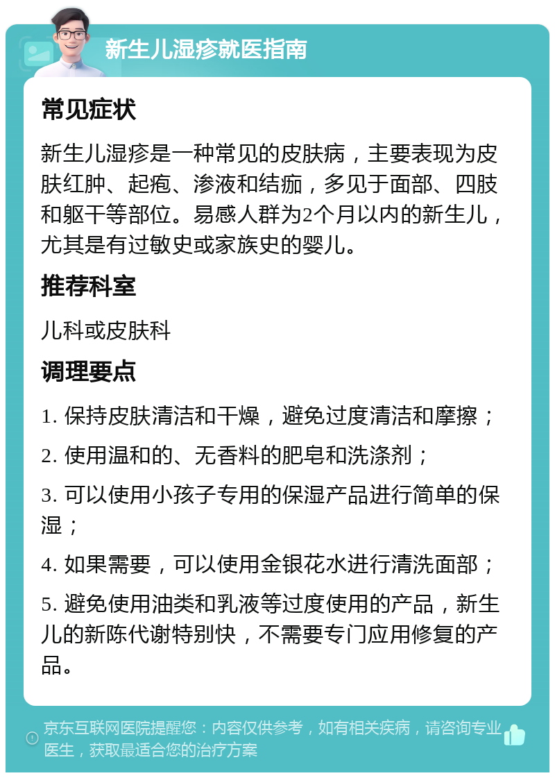 新生儿湿疹就医指南 常见症状 新生儿湿疹是一种常见的皮肤病，主要表现为皮肤红肿、起疱、渗液和结痂，多见于面部、四肢和躯干等部位。易感人群为2个月以内的新生儿，尤其是有过敏史或家族史的婴儿。 推荐科室 儿科或皮肤科 调理要点 1. 保持皮肤清洁和干燥，避免过度清洁和摩擦； 2. 使用温和的、无香料的肥皂和洗涤剂； 3. 可以使用小孩子专用的保湿产品进行简单的保湿； 4. 如果需要，可以使用金银花水进行清洗面部； 5. 避免使用油类和乳液等过度使用的产品，新生儿的新陈代谢特别快，不需要专门应用修复的产品。