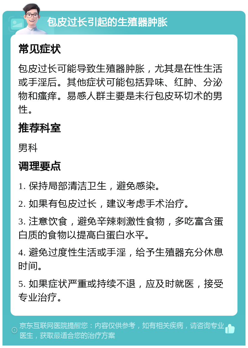 包皮过长引起的生殖器肿胀 常见症状 包皮过长可能导致生殖器肿胀，尤其是在性生活或手淫后。其他症状可能包括异味、红肿、分泌物和瘙痒。易感人群主要是未行包皮环切术的男性。 推荐科室 男科 调理要点 1. 保持局部清洁卫生，避免感染。 2. 如果有包皮过长，建议考虑手术治疗。 3. 注意饮食，避免辛辣刺激性食物，多吃富含蛋白质的食物以提高白蛋白水平。 4. 避免过度性生活或手淫，给予生殖器充分休息时间。 5. 如果症状严重或持续不退，应及时就医，接受专业治疗。