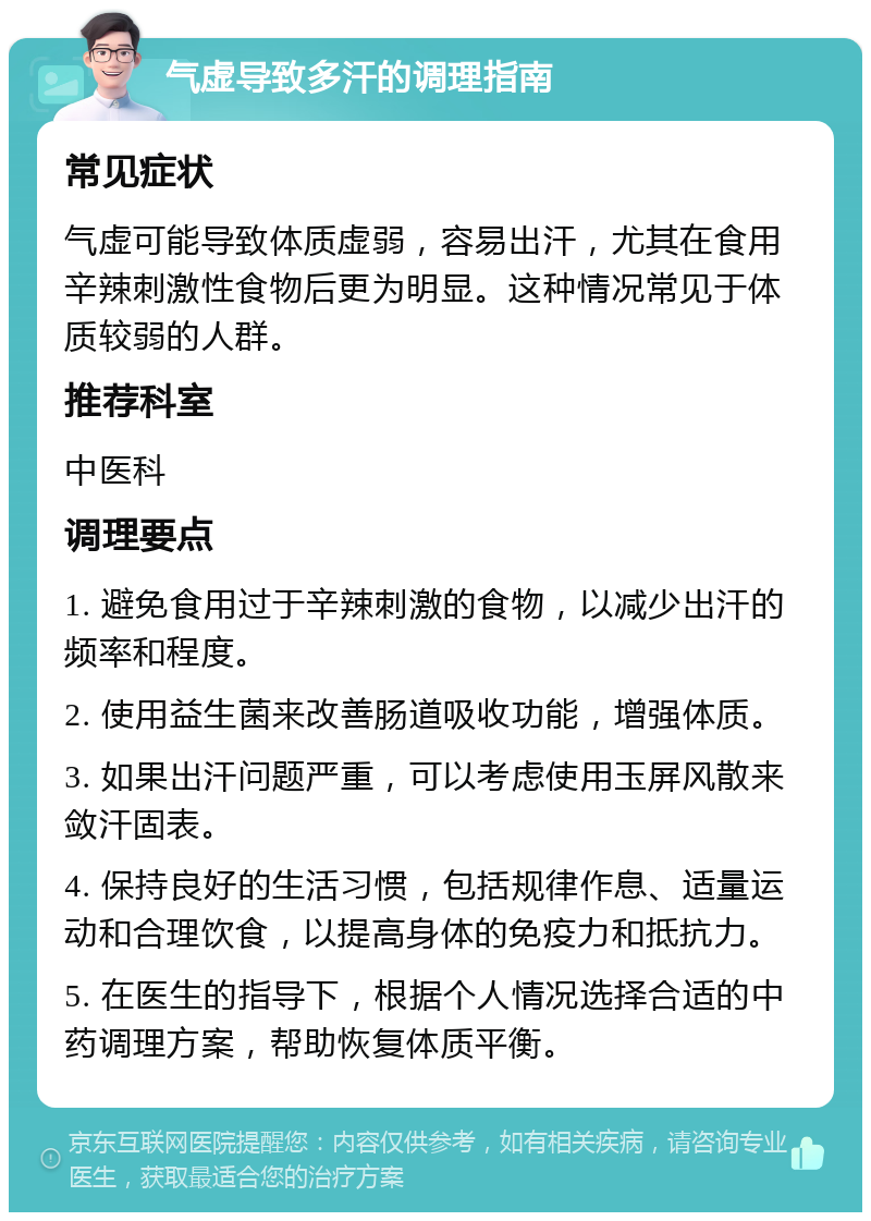 气虚导致多汗的调理指南 常见症状 气虚可能导致体质虚弱，容易出汗，尤其在食用辛辣刺激性食物后更为明显。这种情况常见于体质较弱的人群。 推荐科室 中医科 调理要点 1. 避免食用过于辛辣刺激的食物，以减少出汗的频率和程度。 2. 使用益生菌来改善肠道吸收功能，增强体质。 3. 如果出汗问题严重，可以考虑使用玉屏风散来敛汗固表。 4. 保持良好的生活习惯，包括规律作息、适量运动和合理饮食，以提高身体的免疫力和抵抗力。 5. 在医生的指导下，根据个人情况选择合适的中药调理方案，帮助恢复体质平衡。