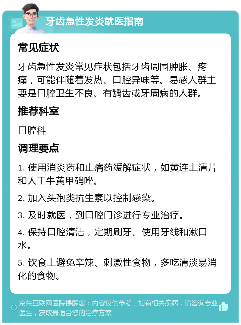 牙齿急性发炎就医指南 常见症状 牙齿急性发炎常见症状包括牙齿周围肿胀、疼痛，可能伴随着发热、口腔异味等。易感人群主要是口腔卫生不良、有龋齿或牙周病的人群。 推荐科室 口腔科 调理要点 1. 使用消炎药和止痛药缓解症状，如黄连上清片和人工牛黄甲硝唑。 2. 加入头孢类抗生素以控制感染。 3. 及时就医，到口腔门诊进行专业治疗。 4. 保持口腔清洁，定期刷牙、使用牙线和漱口水。 5. 饮食上避免辛辣、刺激性食物，多吃清淡易消化的食物。