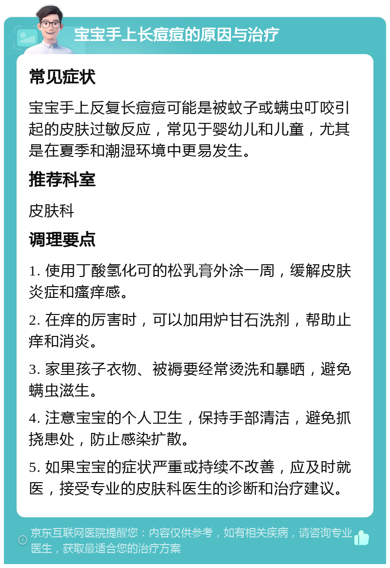 宝宝手上长痘痘的原因与治疗 常见症状 宝宝手上反复长痘痘可能是被蚊子或螨虫叮咬引起的皮肤过敏反应，常见于婴幼儿和儿童，尤其是在夏季和潮湿环境中更易发生。 推荐科室 皮肤科 调理要点 1. 使用丁酸氢化可的松乳膏外涂一周，缓解皮肤炎症和瘙痒感。 2. 在痒的厉害时，可以加用炉甘石洗剂，帮助止痒和消炎。 3. 家里孩子衣物、被褥要经常烫洗和暴晒，避免螨虫滋生。 4. 注意宝宝的个人卫生，保持手部清洁，避免抓挠患处，防止感染扩散。 5. 如果宝宝的症状严重或持续不改善，应及时就医，接受专业的皮肤科医生的诊断和治疗建议。