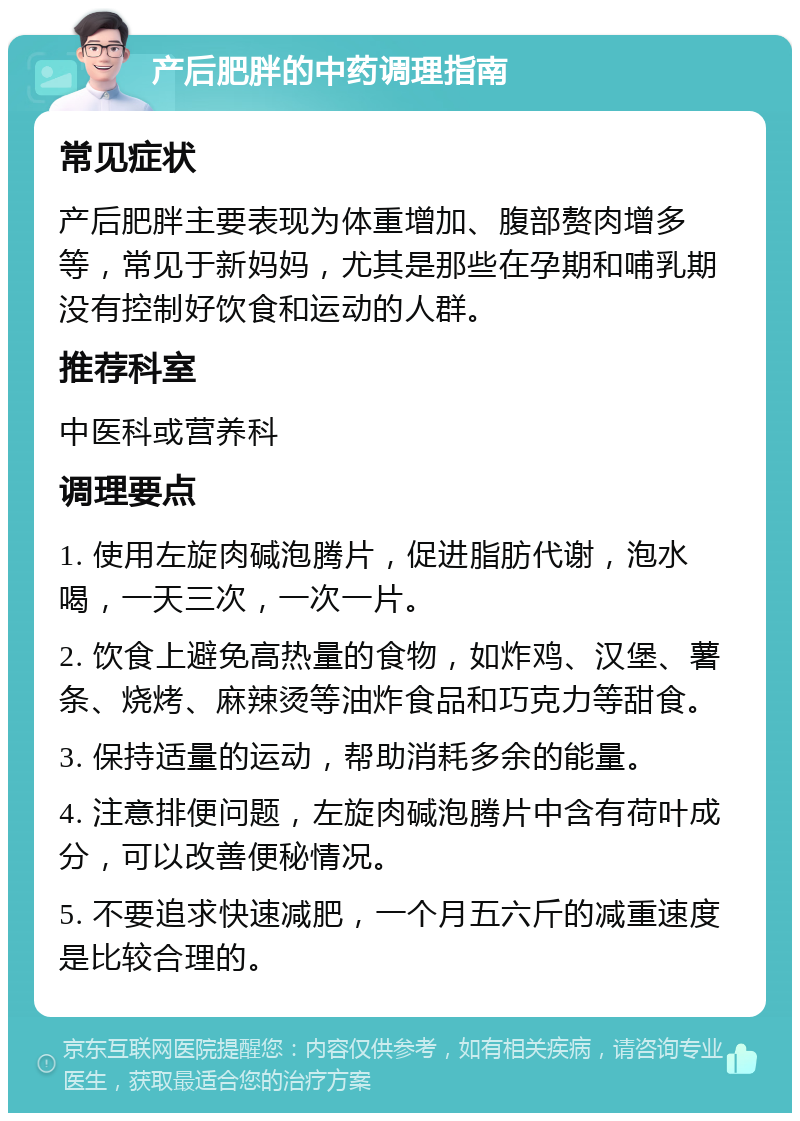 产后肥胖的中药调理指南 常见症状 产后肥胖主要表现为体重增加、腹部赘肉增多等，常见于新妈妈，尤其是那些在孕期和哺乳期没有控制好饮食和运动的人群。 推荐科室 中医科或营养科 调理要点 1. 使用左旋肉碱泡腾片，促进脂肪代谢，泡水喝，一天三次，一次一片。 2. 饮食上避免高热量的食物，如炸鸡、汉堡、薯条、烧烤、麻辣烫等油炸食品和巧克力等甜食。 3. 保持适量的运动，帮助消耗多余的能量。 4. 注意排便问题，左旋肉碱泡腾片中含有荷叶成分，可以改善便秘情况。 5. 不要追求快速减肥，一个月五六斤的减重速度是比较合理的。