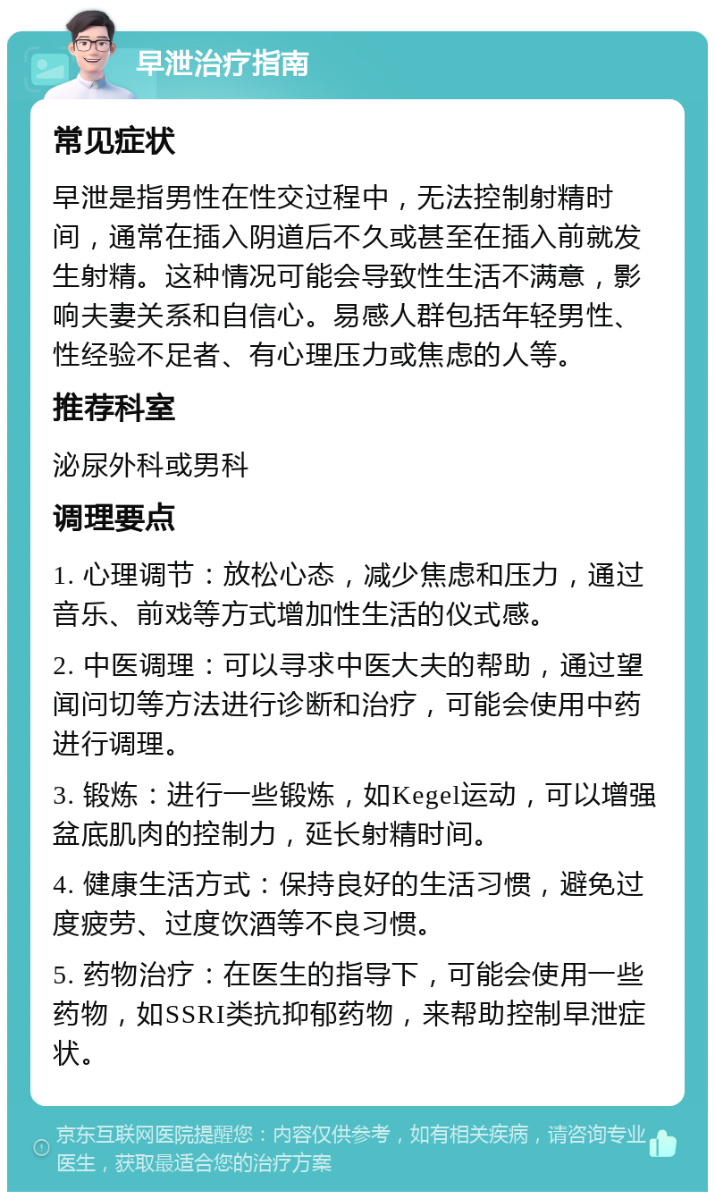 早泄治疗指南 常见症状 早泄是指男性在性交过程中，无法控制射精时间，通常在插入阴道后不久或甚至在插入前就发生射精。这种情况可能会导致性生活不满意，影响夫妻关系和自信心。易感人群包括年轻男性、性经验不足者、有心理压力或焦虑的人等。 推荐科室 泌尿外科或男科 调理要点 1. 心理调节：放松心态，减少焦虑和压力，通过音乐、前戏等方式增加性生活的仪式感。 2. 中医调理：可以寻求中医大夫的帮助，通过望闻问切等方法进行诊断和治疗，可能会使用中药进行调理。 3. 锻炼：进行一些锻炼，如Kegel运动，可以增强盆底肌肉的控制力，延长射精时间。 4. 健康生活方式：保持良好的生活习惯，避免过度疲劳、过度饮酒等不良习惯。 5. 药物治疗：在医生的指导下，可能会使用一些药物，如SSRI类抗抑郁药物，来帮助控制早泄症状。