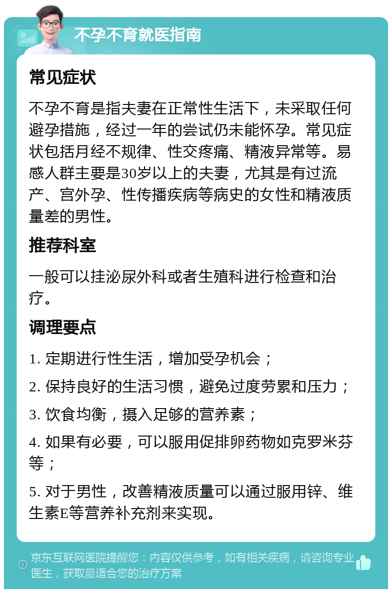 不孕不育就医指南 常见症状 不孕不育是指夫妻在正常性生活下，未采取任何避孕措施，经过一年的尝试仍未能怀孕。常见症状包括月经不规律、性交疼痛、精液异常等。易感人群主要是30岁以上的夫妻，尤其是有过流产、宫外孕、性传播疾病等病史的女性和精液质量差的男性。 推荐科室 一般可以挂泌尿外科或者生殖科进行检查和治疗。 调理要点 1. 定期进行性生活，增加受孕机会； 2. 保持良好的生活习惯，避免过度劳累和压力； 3. 饮食均衡，摄入足够的营养素； 4. 如果有必要，可以服用促排卵药物如克罗米芬等； 5. 对于男性，改善精液质量可以通过服用锌、维生素E等营养补充剂来实现。