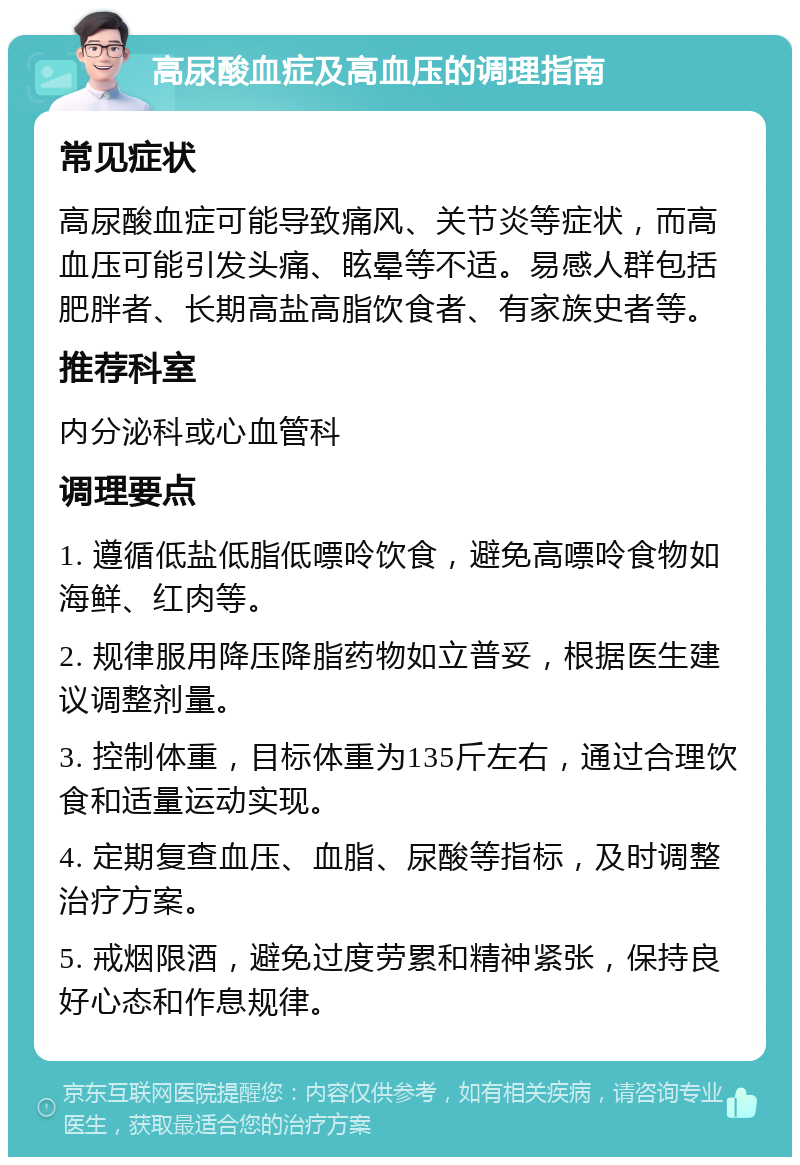 高尿酸血症及高血压的调理指南 常见症状 高尿酸血症可能导致痛风、关节炎等症状，而高血压可能引发头痛、眩晕等不适。易感人群包括肥胖者、长期高盐高脂饮食者、有家族史者等。 推荐科室 内分泌科或心血管科 调理要点 1. 遵循低盐低脂低嘌呤饮食，避免高嘌呤食物如海鲜、红肉等。 2. 规律服用降压降脂药物如立普妥，根据医生建议调整剂量。 3. 控制体重，目标体重为135斤左右，通过合理饮食和适量运动实现。 4. 定期复查血压、血脂、尿酸等指标，及时调整治疗方案。 5. 戒烟限酒，避免过度劳累和精神紧张，保持良好心态和作息规律。