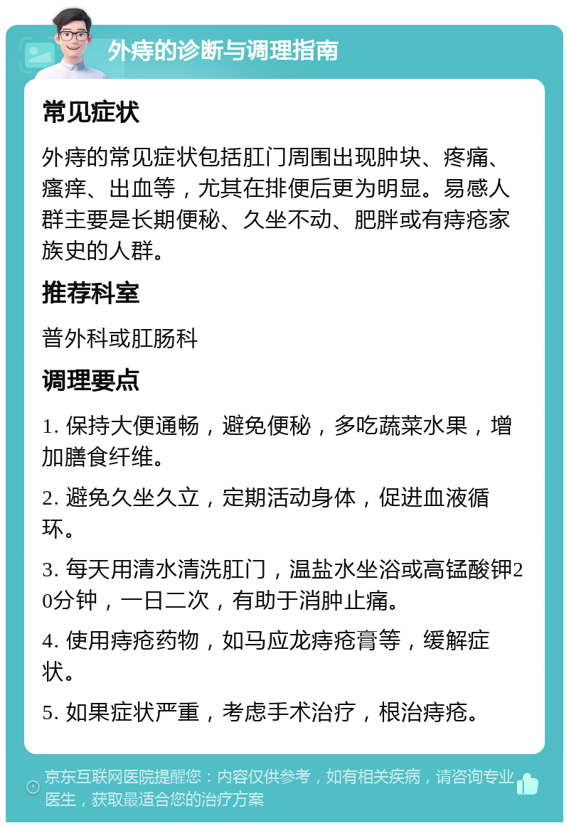 外痔的诊断与调理指南 常见症状 外痔的常见症状包括肛门周围出现肿块、疼痛、瘙痒、出血等，尤其在排便后更为明显。易感人群主要是长期便秘、久坐不动、肥胖或有痔疮家族史的人群。 推荐科室 普外科或肛肠科 调理要点 1. 保持大便通畅，避免便秘，多吃蔬菜水果，增加膳食纤维。 2. 避免久坐久立，定期活动身体，促进血液循环。 3. 每天用清水清洗肛门，温盐水坐浴或高锰酸钾20分钟，一日二次，有助于消肿止痛。 4. 使用痔疮药物，如马应龙痔疮膏等，缓解症状。 5. 如果症状严重，考虑手术治疗，根治痔疮。