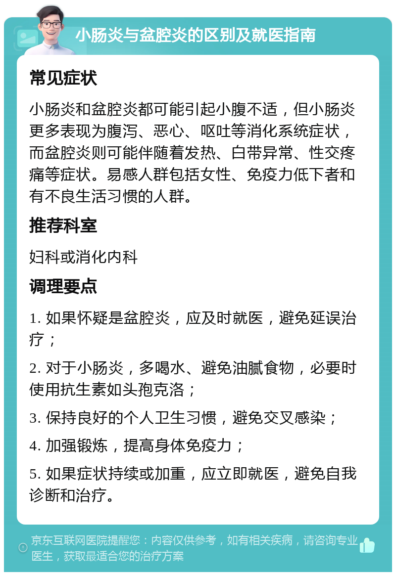 小肠炎与盆腔炎的区别及就医指南 常见症状 小肠炎和盆腔炎都可能引起小腹不适，但小肠炎更多表现为腹泻、恶心、呕吐等消化系统症状，而盆腔炎则可能伴随着发热、白带异常、性交疼痛等症状。易感人群包括女性、免疫力低下者和有不良生活习惯的人群。 推荐科室 妇科或消化内科 调理要点 1. 如果怀疑是盆腔炎，应及时就医，避免延误治疗； 2. 对于小肠炎，多喝水、避免油腻食物，必要时使用抗生素如头孢克洛； 3. 保持良好的个人卫生习惯，避免交叉感染； 4. 加强锻炼，提高身体免疫力； 5. 如果症状持续或加重，应立即就医，避免自我诊断和治疗。