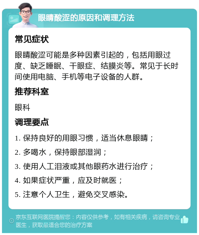 眼睛酸涩的原因和调理方法 常见症状 眼睛酸涩可能是多种因素引起的，包括用眼过度、缺乏睡眠、干眼症、结膜炎等。常见于长时间使用电脑、手机等电子设备的人群。 推荐科室 眼科 调理要点 1. 保持良好的用眼习惯，适当休息眼睛； 2. 多喝水，保持眼部湿润； 3. 使用人工泪液或其他眼药水进行治疗； 4. 如果症状严重，应及时就医； 5. 注意个人卫生，避免交叉感染。