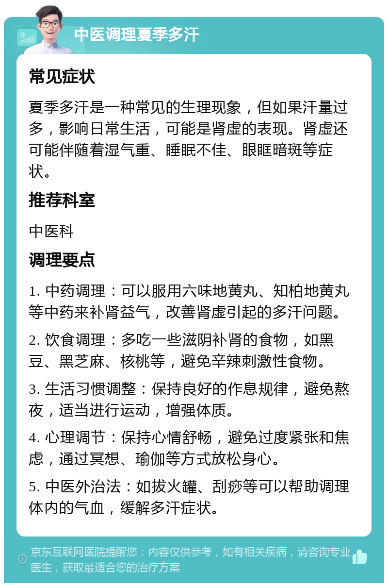 中医调理夏季多汗 常见症状 夏季多汗是一种常见的生理现象，但如果汗量过多，影响日常生活，可能是肾虚的表现。肾虚还可能伴随着湿气重、睡眠不佳、眼眶暗斑等症状。 推荐科室 中医科 调理要点 1. 中药调理：可以服用六味地黄丸、知柏地黄丸等中药来补肾益气，改善肾虚引起的多汗问题。 2. 饮食调理：多吃一些滋阴补肾的食物，如黑豆、黑芝麻、核桃等，避免辛辣刺激性食物。 3. 生活习惯调整：保持良好的作息规律，避免熬夜，适当进行运动，增强体质。 4. 心理调节：保持心情舒畅，避免过度紧张和焦虑，通过冥想、瑜伽等方式放松身心。 5. 中医外治法：如拔火罐、刮痧等可以帮助调理体内的气血，缓解多汗症状。