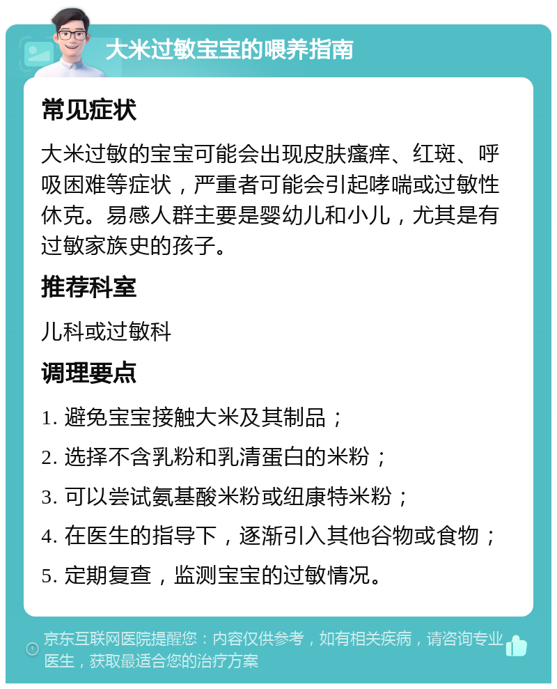 大米过敏宝宝的喂养指南 常见症状 大米过敏的宝宝可能会出现皮肤瘙痒、红斑、呼吸困难等症状，严重者可能会引起哮喘或过敏性休克。易感人群主要是婴幼儿和小儿，尤其是有过敏家族史的孩子。 推荐科室 儿科或过敏科 调理要点 1. 避免宝宝接触大米及其制品； 2. 选择不含乳粉和乳清蛋白的米粉； 3. 可以尝试氨基酸米粉或纽康特米粉； 4. 在医生的指导下，逐渐引入其他谷物或食物； 5. 定期复查，监测宝宝的过敏情况。