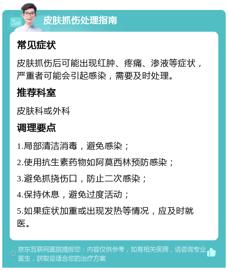 皮肤抓伤处理指南 常见症状 皮肤抓伤后可能出现红肿、疼痛、渗液等症状，严重者可能会引起感染，需要及时处理。 推荐科室 皮肤科或外科 调理要点 1.局部清洁消毒，避免感染； 2.使用抗生素药物如阿莫西林预防感染； 3.避免抓挠伤口，防止二次感染； 4.保持休息，避免过度活动； 5.如果症状加重或出现发热等情况，应及时就医。