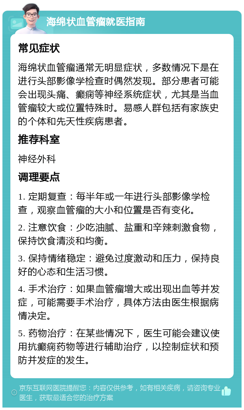 海绵状血管瘤就医指南 常见症状 海绵状血管瘤通常无明显症状，多数情况下是在进行头部影像学检查时偶然发现。部分患者可能会出现头痛、癫痫等神经系统症状，尤其是当血管瘤较大或位置特殊时。易感人群包括有家族史的个体和先天性疾病患者。 推荐科室 神经外科 调理要点 1. 定期复查：每半年或一年进行头部影像学检查，观察血管瘤的大小和位置是否有变化。 2. 注意饮食：少吃油腻、盐重和辛辣刺激食物，保持饮食清淡和均衡。 3. 保持情绪稳定：避免过度激动和压力，保持良好的心态和生活习惯。 4. 手术治疗：如果血管瘤增大或出现出血等并发症，可能需要手术治疗，具体方法由医生根据病情决定。 5. 药物治疗：在某些情况下，医生可能会建议使用抗癫痫药物等进行辅助治疗，以控制症状和预防并发症的发生。