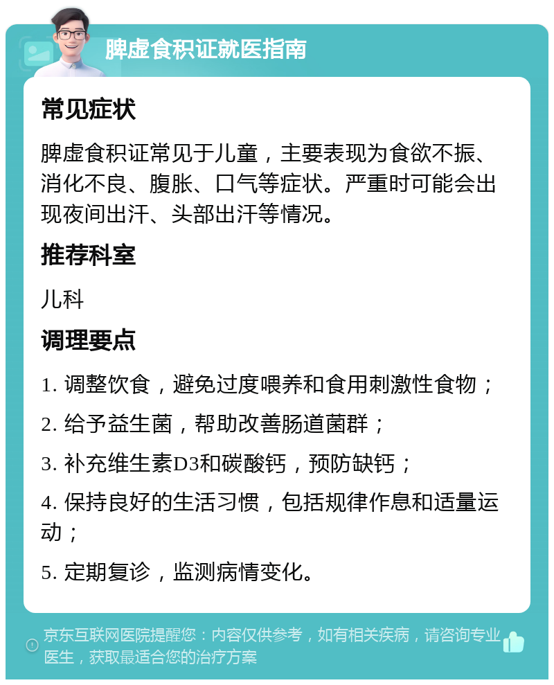 脾虚食积证就医指南 常见症状 脾虚食积证常见于儿童，主要表现为食欲不振、消化不良、腹胀、口气等症状。严重时可能会出现夜间出汗、头部出汗等情况。 推荐科室 儿科 调理要点 1. 调整饮食，避免过度喂养和食用刺激性食物； 2. 给予益生菌，帮助改善肠道菌群； 3. 补充维生素D3和碳酸钙，预防缺钙； 4. 保持良好的生活习惯，包括规律作息和适量运动； 5. 定期复诊，监测病情变化。