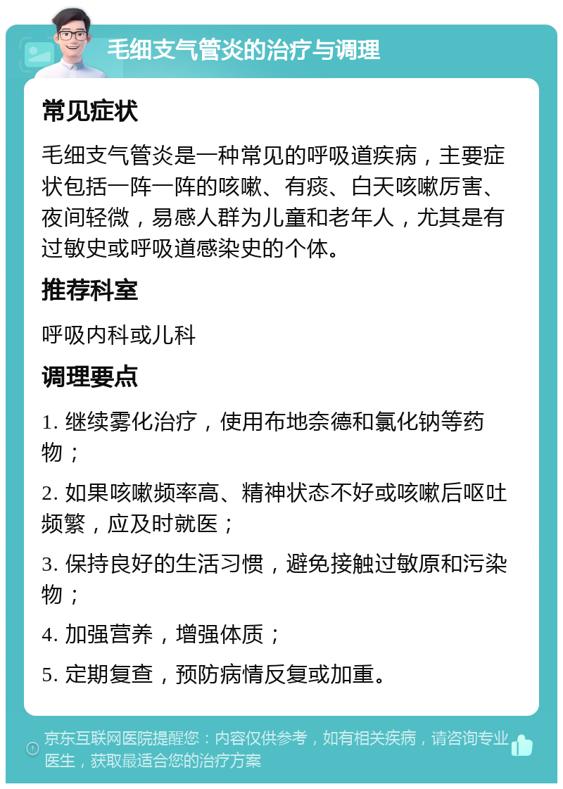 毛细支气管炎的治疗与调理 常见症状 毛细支气管炎是一种常见的呼吸道疾病，主要症状包括一阵一阵的咳嗽、有痰、白天咳嗽厉害、夜间轻微，易感人群为儿童和老年人，尤其是有过敏史或呼吸道感染史的个体。 推荐科室 呼吸内科或儿科 调理要点 1. 继续雾化治疗，使用布地奈德和氯化钠等药物； 2. 如果咳嗽频率高、精神状态不好或咳嗽后呕吐频繁，应及时就医； 3. 保持良好的生活习惯，避免接触过敏原和污染物； 4. 加强营养，增强体质； 5. 定期复查，预防病情反复或加重。