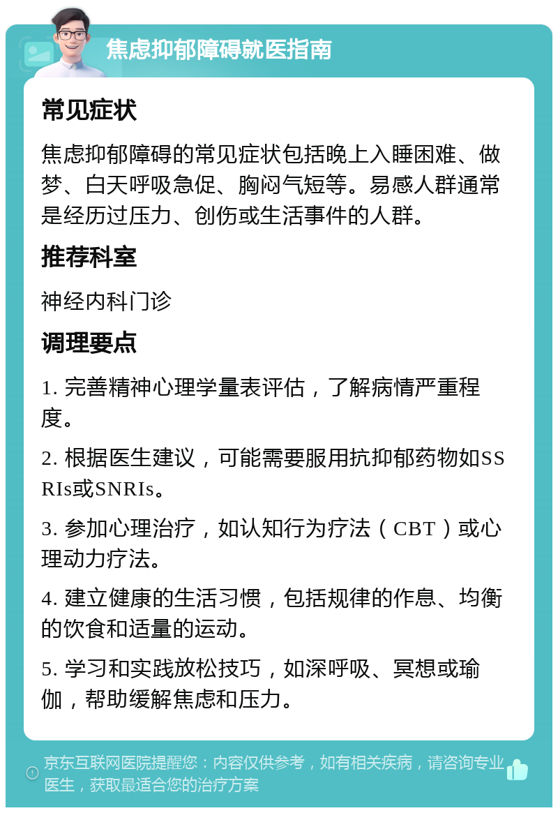 焦虑抑郁障碍就医指南 常见症状 焦虑抑郁障碍的常见症状包括晚上入睡困难、做梦、白天呼吸急促、胸闷气短等。易感人群通常是经历过压力、创伤或生活事件的人群。 推荐科室 神经内科门诊 调理要点 1. 完善精神心理学量表评估，了解病情严重程度。 2. 根据医生建议，可能需要服用抗抑郁药物如SSRIs或SNRIs。 3. 参加心理治疗，如认知行为疗法（CBT）或心理动力疗法。 4. 建立健康的生活习惯，包括规律的作息、均衡的饮食和适量的运动。 5. 学习和实践放松技巧，如深呼吸、冥想或瑜伽，帮助缓解焦虑和压力。