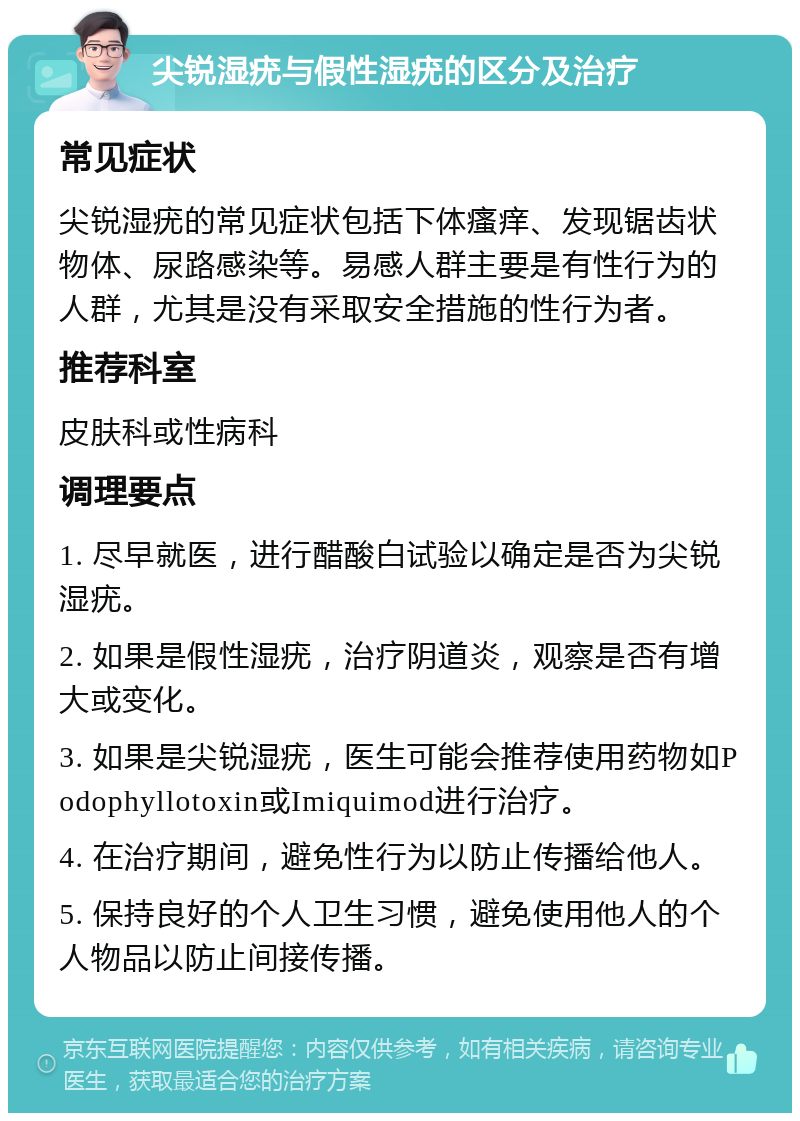 尖锐湿疣与假性湿疣的区分及治疗 常见症状 尖锐湿疣的常见症状包括下体瘙痒、发现锯齿状物体、尿路感染等。易感人群主要是有性行为的人群，尤其是没有采取安全措施的性行为者。 推荐科室 皮肤科或性病科 调理要点 1. 尽早就医，进行醋酸白试验以确定是否为尖锐湿疣。 2. 如果是假性湿疣，治疗阴道炎，观察是否有增大或变化。 3. 如果是尖锐湿疣，医生可能会推荐使用药物如Podophyllotoxin或Imiquimod进行治疗。 4. 在治疗期间，避免性行为以防止传播给他人。 5. 保持良好的个人卫生习惯，避免使用他人的个人物品以防止间接传播。