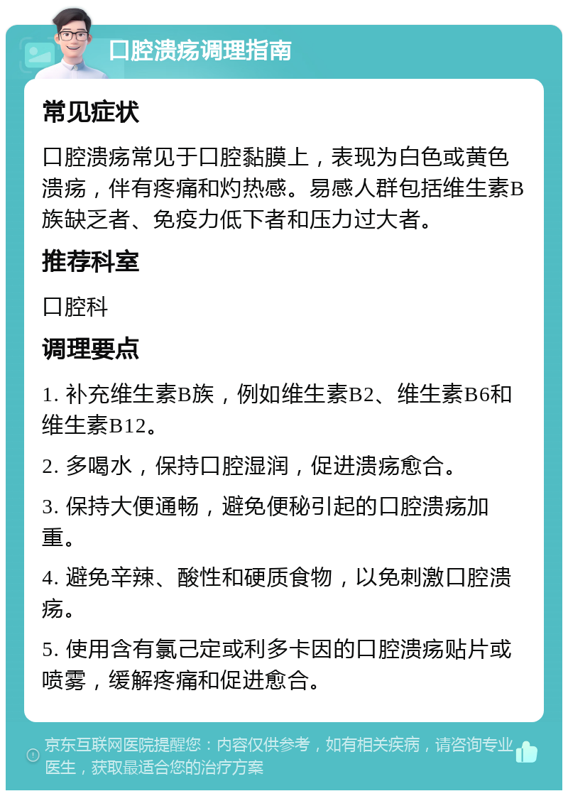 口腔溃疡调理指南 常见症状 口腔溃疡常见于口腔黏膜上，表现为白色或黄色溃疡，伴有疼痛和灼热感。易感人群包括维生素B族缺乏者、免疫力低下者和压力过大者。 推荐科室 口腔科 调理要点 1. 补充维生素B族，例如维生素B2、维生素B6和维生素B12。 2. 多喝水，保持口腔湿润，促进溃疡愈合。 3. 保持大便通畅，避免便秘引起的口腔溃疡加重。 4. 避免辛辣、酸性和硬质食物，以免刺激口腔溃疡。 5. 使用含有氯己定或利多卡因的口腔溃疡贴片或喷雾，缓解疼痛和促进愈合。