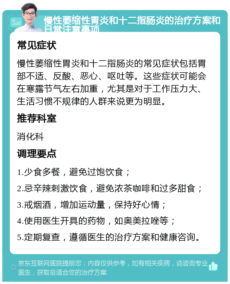 慢性萎缩性胃炎和十二指肠炎的治疗方案和日常注意事项 常见症状 慢性萎缩性胃炎和十二指肠炎的常见症状包括胃部不适、反酸、恶心、呕吐等。这些症状可能会在寒露节气左右加重，尤其是对于工作压力大、生活习惯不规律的人群来说更为明显。 推荐科室 消化科 调理要点 1.少食多餐，避免过饱饮食； 2.忌辛辣刺激饮食，避免浓茶咖啡和过多甜食； 3.戒烟酒，增加运动量，保持好心情； 4.使用医生开具的药物，如奥美拉唑等； 5.定期复查，遵循医生的治疗方案和健康咨询。