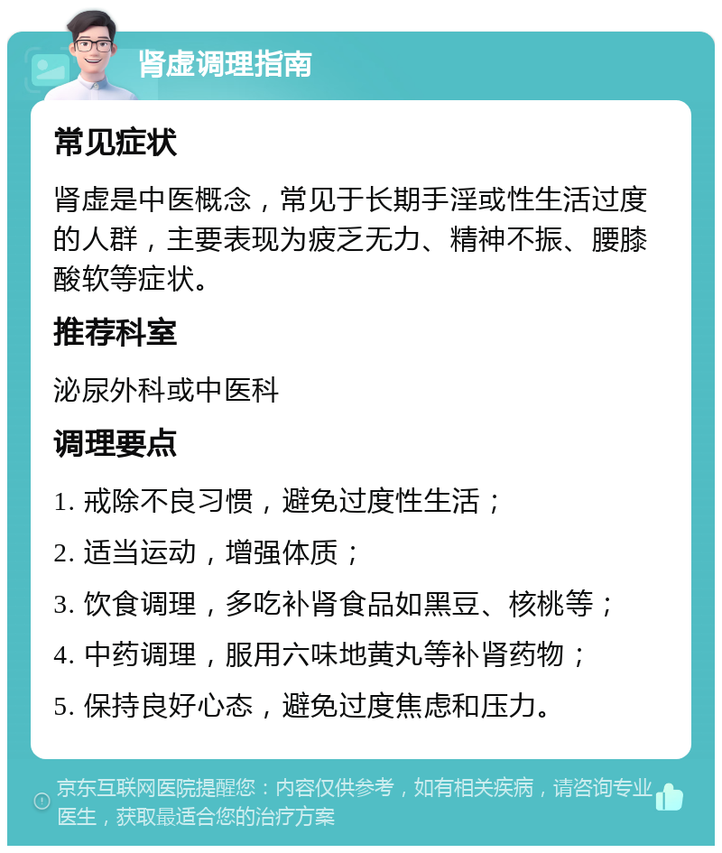 肾虚调理指南 常见症状 肾虚是中医概念，常见于长期手淫或性生活过度的人群，主要表现为疲乏无力、精神不振、腰膝酸软等症状。 推荐科室 泌尿外科或中医科 调理要点 1. 戒除不良习惯，避免过度性生活； 2. 适当运动，增强体质； 3. 饮食调理，多吃补肾食品如黑豆、核桃等； 4. 中药调理，服用六味地黄丸等补肾药物； 5. 保持良好心态，避免过度焦虑和压力。