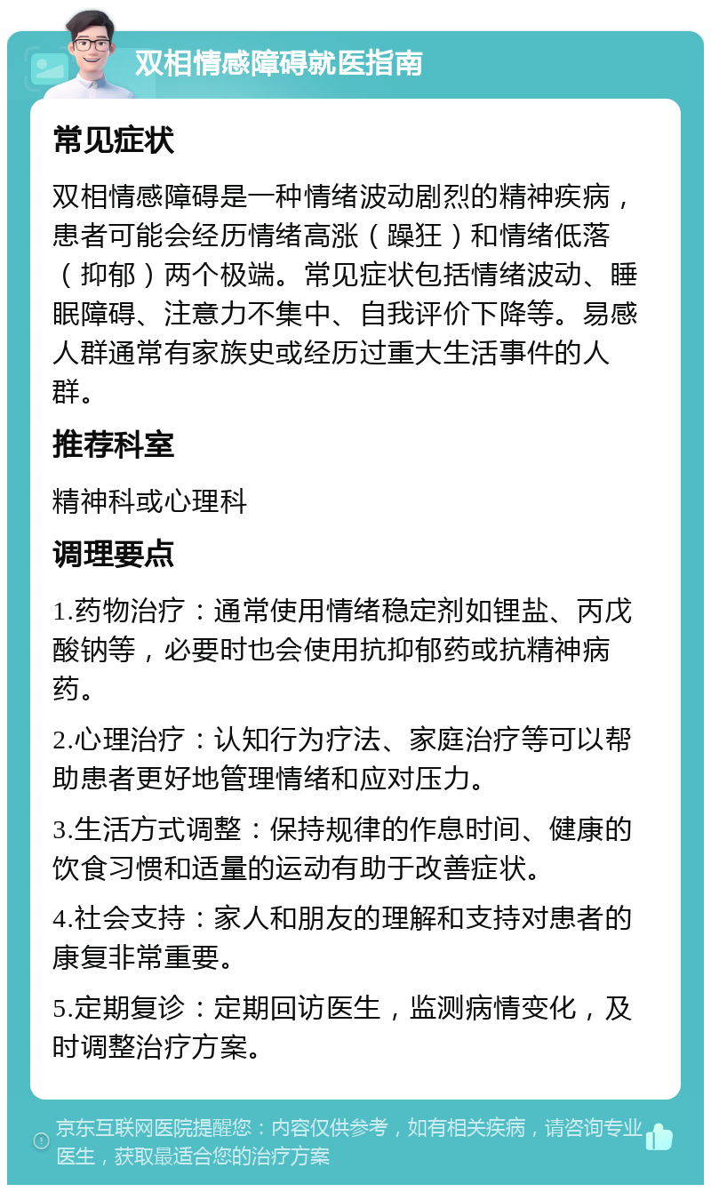 双相情感障碍就医指南 常见症状 双相情感障碍是一种情绪波动剧烈的精神疾病，患者可能会经历情绪高涨（躁狂）和情绪低落（抑郁）两个极端。常见症状包括情绪波动、睡眠障碍、注意力不集中、自我评价下降等。易感人群通常有家族史或经历过重大生活事件的人群。 推荐科室 精神科或心理科 调理要点 1.药物治疗：通常使用情绪稳定剂如锂盐、丙戊酸钠等，必要时也会使用抗抑郁药或抗精神病药。 2.心理治疗：认知行为疗法、家庭治疗等可以帮助患者更好地管理情绪和应对压力。 3.生活方式调整：保持规律的作息时间、健康的饮食习惯和适量的运动有助于改善症状。 4.社会支持：家人和朋友的理解和支持对患者的康复非常重要。 5.定期复诊：定期回访医生，监测病情变化，及时调整治疗方案。