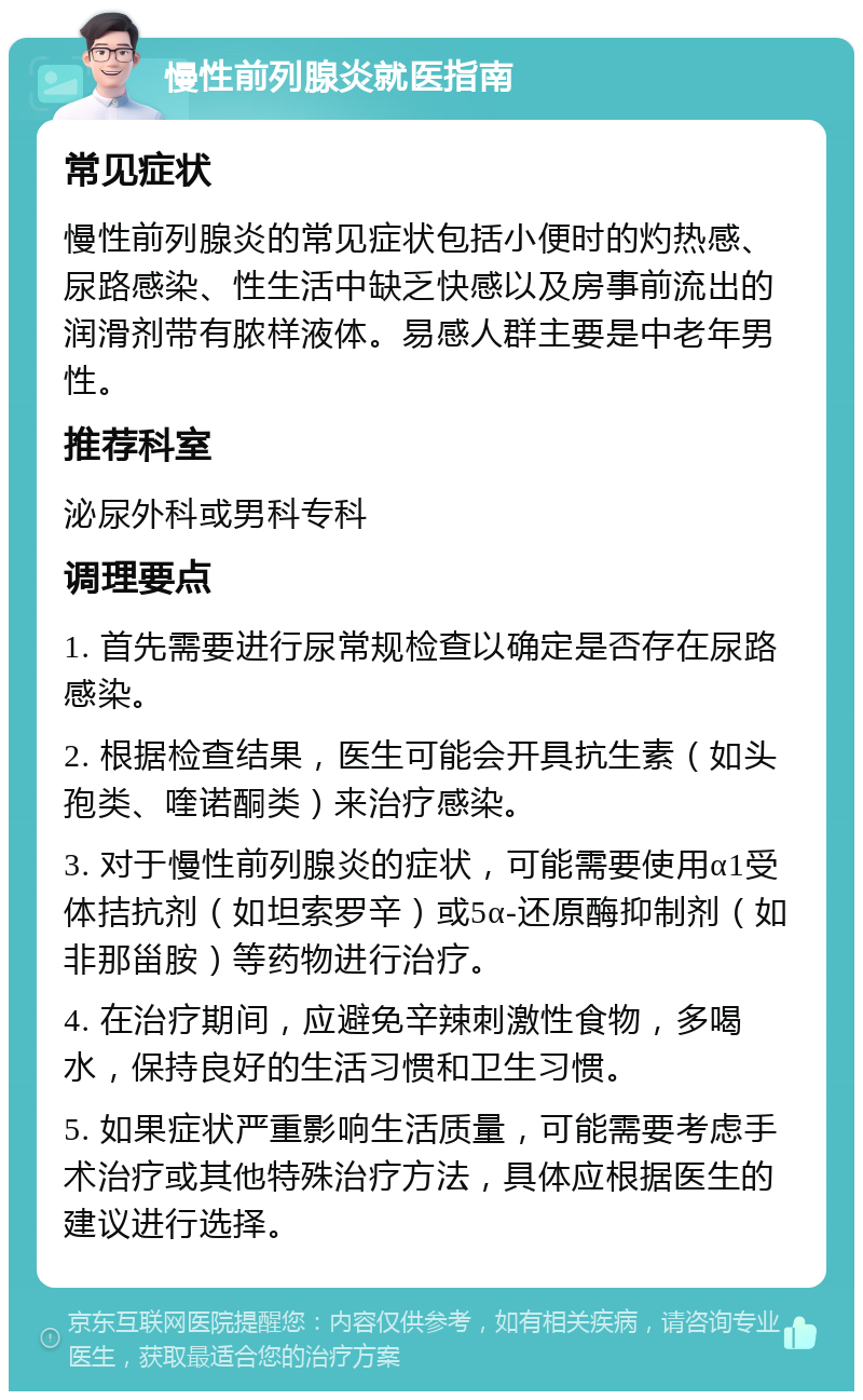 慢性前列腺炎就医指南 常见症状 慢性前列腺炎的常见症状包括小便时的灼热感、尿路感染、性生活中缺乏快感以及房事前流出的润滑剂带有脓样液体。易感人群主要是中老年男性。 推荐科室 泌尿外科或男科专科 调理要点 1. 首先需要进行尿常规检查以确定是否存在尿路感染。 2. 根据检查结果，医生可能会开具抗生素（如头孢类、喹诺酮类）来治疗感染。 3. 对于慢性前列腺炎的症状，可能需要使用α1受体拮抗剂（如坦索罗辛）或5α-还原酶抑制剂（如非那甾胺）等药物进行治疗。 4. 在治疗期间，应避免辛辣刺激性食物，多喝水，保持良好的生活习惯和卫生习惯。 5. 如果症状严重影响生活质量，可能需要考虑手术治疗或其他特殊治疗方法，具体应根据医生的建议进行选择。