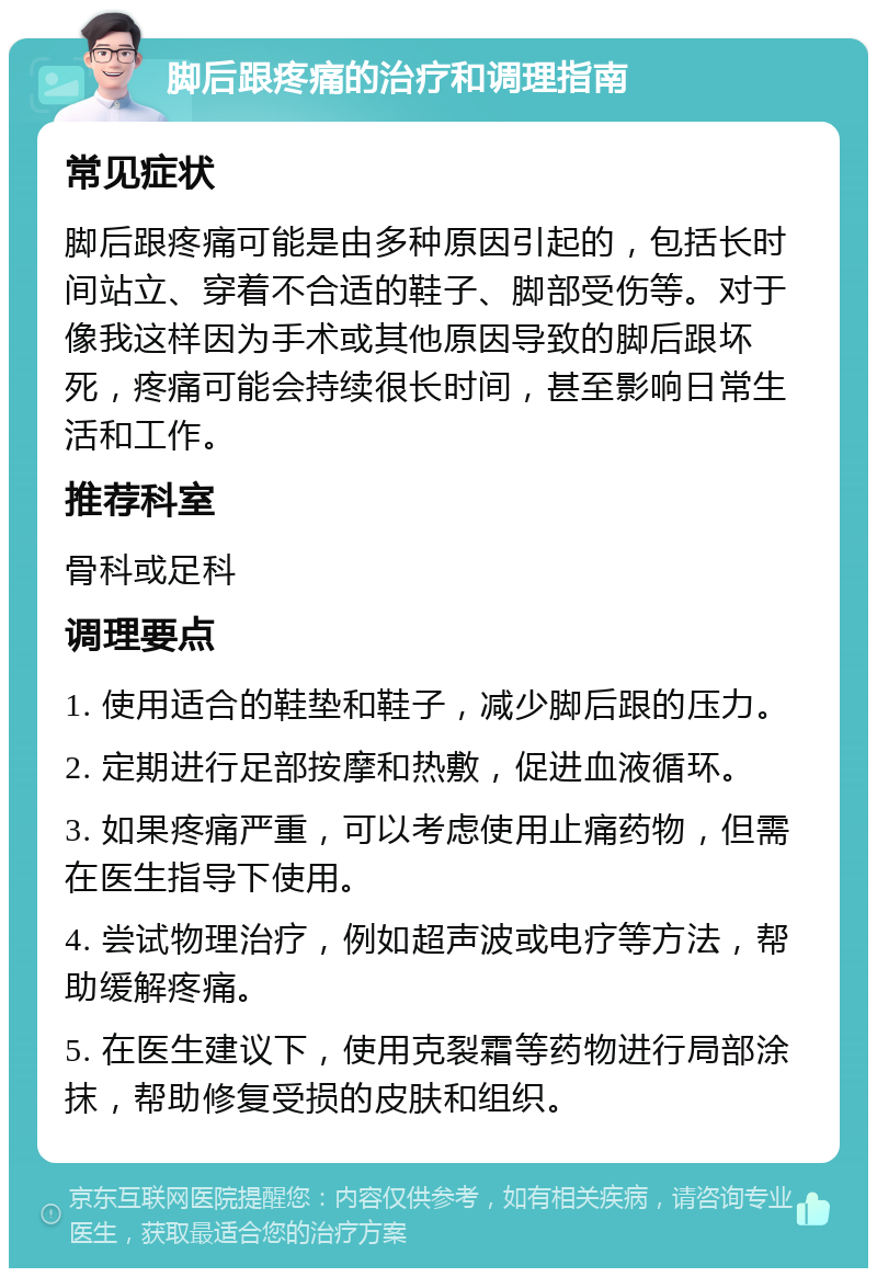 脚后跟疼痛的治疗和调理指南 常见症状 脚后跟疼痛可能是由多种原因引起的，包括长时间站立、穿着不合适的鞋子、脚部受伤等。对于像我这样因为手术或其他原因导致的脚后跟坏死，疼痛可能会持续很长时间，甚至影响日常生活和工作。 推荐科室 骨科或足科 调理要点 1. 使用适合的鞋垫和鞋子，减少脚后跟的压力。 2. 定期进行足部按摩和热敷，促进血液循环。 3. 如果疼痛严重，可以考虑使用止痛药物，但需在医生指导下使用。 4. 尝试物理治疗，例如超声波或电疗等方法，帮助缓解疼痛。 5. 在医生建议下，使用克裂霜等药物进行局部涂抹，帮助修复受损的皮肤和组织。