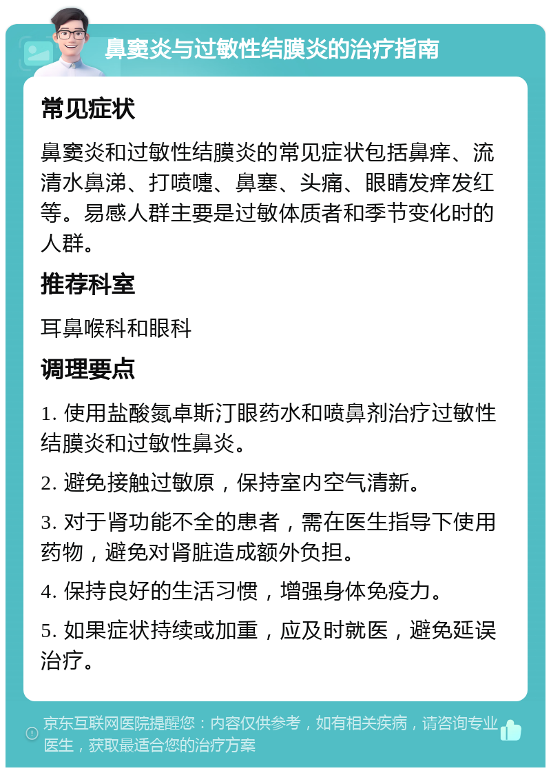 鼻窦炎与过敏性结膜炎的治疗指南 常见症状 鼻窦炎和过敏性结膜炎的常见症状包括鼻痒、流清水鼻涕、打喷嚏、鼻塞、头痛、眼睛发痒发红等。易感人群主要是过敏体质者和季节变化时的人群。 推荐科室 耳鼻喉科和眼科 调理要点 1. 使用盐酸氮卓斯汀眼药水和喷鼻剂治疗过敏性结膜炎和过敏性鼻炎。 2. 避免接触过敏原，保持室内空气清新。 3. 对于肾功能不全的患者，需在医生指导下使用药物，避免对肾脏造成额外负担。 4. 保持良好的生活习惯，增强身体免疫力。 5. 如果症状持续或加重，应及时就医，避免延误治疗。