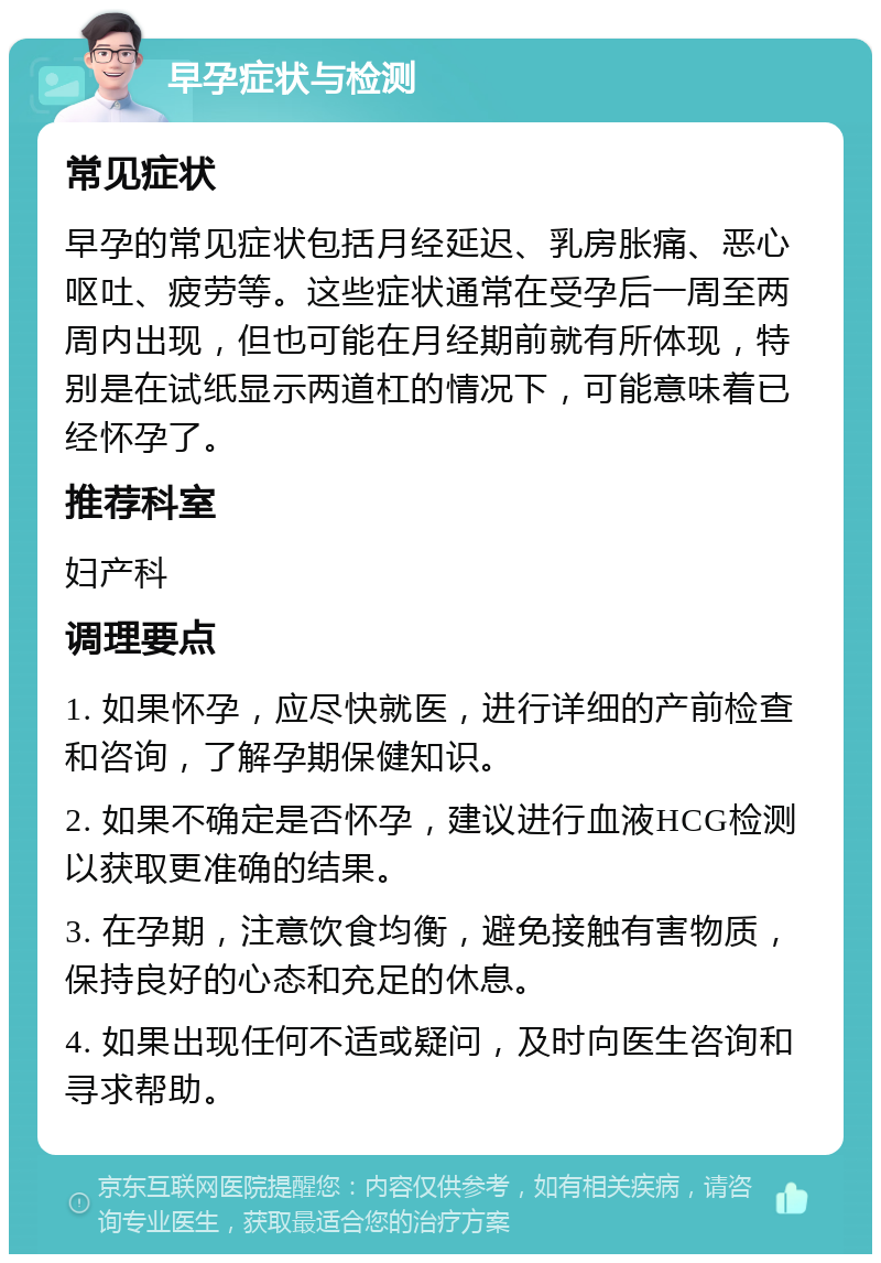 早孕症状与检测 常见症状 早孕的常见症状包括月经延迟、乳房胀痛、恶心呕吐、疲劳等。这些症状通常在受孕后一周至两周内出现，但也可能在月经期前就有所体现，特别是在试纸显示两道杠的情况下，可能意味着已经怀孕了。 推荐科室 妇产科 调理要点 1. 如果怀孕，应尽快就医，进行详细的产前检查和咨询，了解孕期保健知识。 2. 如果不确定是否怀孕，建议进行血液HCG检测以获取更准确的结果。 3. 在孕期，注意饮食均衡，避免接触有害物质，保持良好的心态和充足的休息。 4. 如果出现任何不适或疑问，及时向医生咨询和寻求帮助。