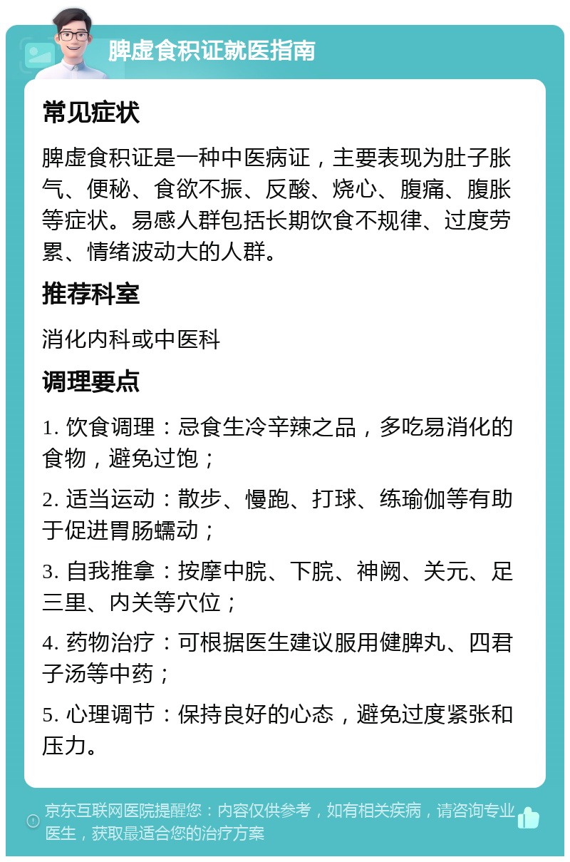 脾虚食积证就医指南 常见症状 脾虚食积证是一种中医病证，主要表现为肚子胀气、便秘、食欲不振、反酸、烧心、腹痛、腹胀等症状。易感人群包括长期饮食不规律、过度劳累、情绪波动大的人群。 推荐科室 消化内科或中医科 调理要点 1. 饮食调理：忌食生冷辛辣之品，多吃易消化的食物，避免过饱； 2. 适当运动：散步、慢跑、打球、练瑜伽等有助于促进胃肠蠕动； 3. 自我推拿：按摩中脘、下脘、神阙、关元、足三里、内关等穴位； 4. 药物治疗：可根据医生建议服用健脾丸、四君子汤等中药； 5. 心理调节：保持良好的心态，避免过度紧张和压力。