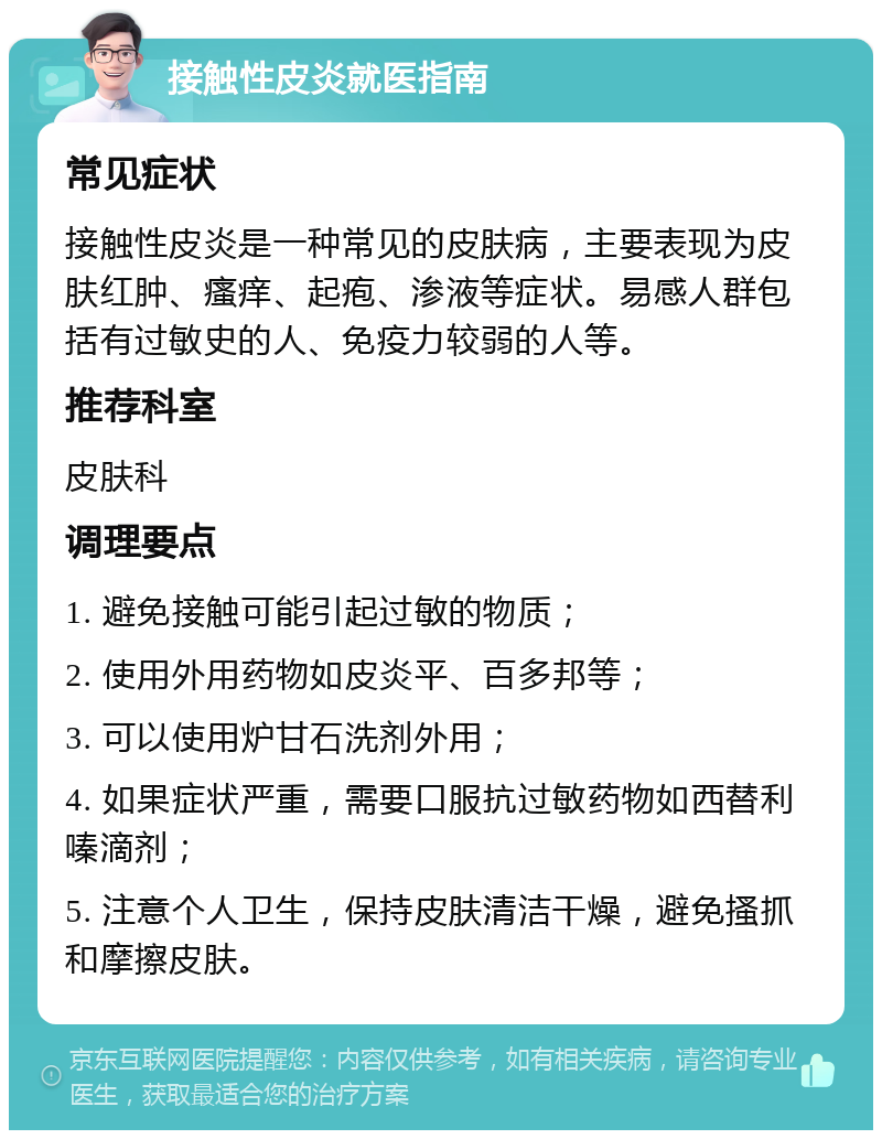 接触性皮炎就医指南 常见症状 接触性皮炎是一种常见的皮肤病，主要表现为皮肤红肿、瘙痒、起疱、渗液等症状。易感人群包括有过敏史的人、免疫力较弱的人等。 推荐科室 皮肤科 调理要点 1. 避免接触可能引起过敏的物质； 2. 使用外用药物如皮炎平、百多邦等； 3. 可以使用炉甘石洗剂外用； 4. 如果症状严重，需要口服抗过敏药物如西替利嗪滴剂； 5. 注意个人卫生，保持皮肤清洁干燥，避免搔抓和摩擦皮肤。