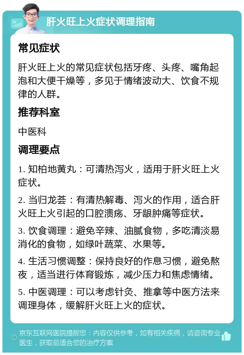 肝火旺上火症状调理指南 常见症状 肝火旺上火的常见症状包括牙疼、头疼、嘴角起泡和大便干燥等，多见于情绪波动大、饮食不规律的人群。 推荐科室 中医科 调理要点 1. 知柏地黄丸：可清热泻火，适用于肝火旺上火症状。 2. 当归龙荟：有清热解毒、泻火的作用，适合肝火旺上火引起的口腔溃疡、牙龈肿痛等症状。 3. 饮食调理：避免辛辣、油腻食物，多吃清淡易消化的食物，如绿叶蔬菜、水果等。 4. 生活习惯调整：保持良好的作息习惯，避免熬夜，适当进行体育锻炼，减少压力和焦虑情绪。 5. 中医调理：可以考虑针灸、推拿等中医方法来调理身体，缓解肝火旺上火的症状。