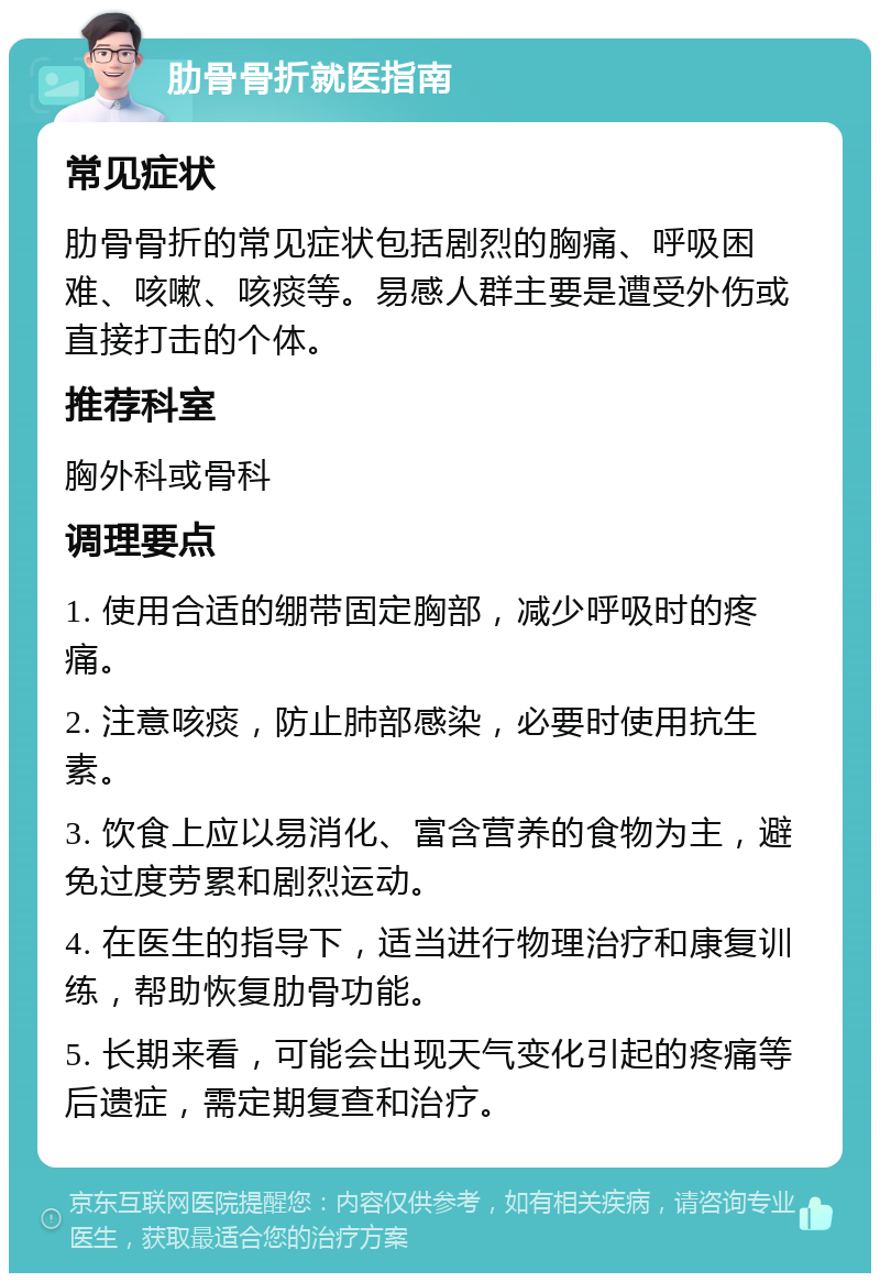 肋骨骨折就医指南 常见症状 肋骨骨折的常见症状包括剧烈的胸痛、呼吸困难、咳嗽、咳痰等。易感人群主要是遭受外伤或直接打击的个体。 推荐科室 胸外科或骨科 调理要点 1. 使用合适的绷带固定胸部，减少呼吸时的疼痛。 2. 注意咳痰，防止肺部感染，必要时使用抗生素。 3. 饮食上应以易消化、富含营养的食物为主，避免过度劳累和剧烈运动。 4. 在医生的指导下，适当进行物理治疗和康复训练，帮助恢复肋骨功能。 5. 长期来看，可能会出现天气变化引起的疼痛等后遗症，需定期复查和治疗。