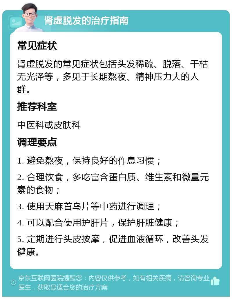 肾虚脱发的治疗指南 常见症状 肾虚脱发的常见症状包括头发稀疏、脱落、干枯无光泽等，多见于长期熬夜、精神压力大的人群。 推荐科室 中医科或皮肤科 调理要点 1. 避免熬夜，保持良好的作息习惯； 2. 合理饮食，多吃富含蛋白质、维生素和微量元素的食物； 3. 使用天麻首乌片等中药进行调理； 4. 可以配合使用护肝片，保护肝脏健康； 5. 定期进行头皮按摩，促进血液循环，改善头发健康。