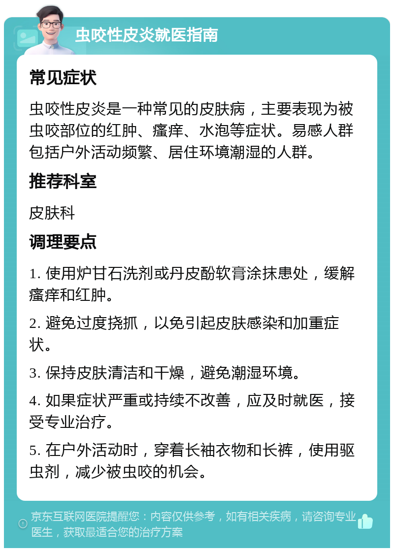 虫咬性皮炎就医指南 常见症状 虫咬性皮炎是一种常见的皮肤病，主要表现为被虫咬部位的红肿、瘙痒、水泡等症状。易感人群包括户外活动频繁、居住环境潮湿的人群。 推荐科室 皮肤科 调理要点 1. 使用炉甘石洗剂或丹皮酚软膏涂抹患处，缓解瘙痒和红肿。 2. 避免过度挠抓，以免引起皮肤感染和加重症状。 3. 保持皮肤清洁和干燥，避免潮湿环境。 4. 如果症状严重或持续不改善，应及时就医，接受专业治疗。 5. 在户外活动时，穿着长袖衣物和长裤，使用驱虫剂，减少被虫咬的机会。