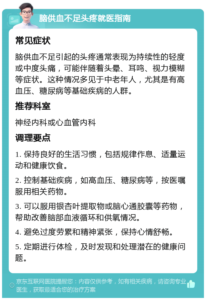 脑供血不足头疼就医指南 常见症状 脑供血不足引起的头疼通常表现为持续性的轻度或中度头痛，可能伴随着头晕、耳鸣、视力模糊等症状。这种情况多见于中老年人，尤其是有高血压、糖尿病等基础疾病的人群。 推荐科室 神经内科或心血管内科 调理要点 1. 保持良好的生活习惯，包括规律作息、适量运动和健康饮食。 2. 控制基础疾病，如高血压、糖尿病等，按医嘱服用相关药物。 3. 可以服用银杏叶提取物或脑心通胶囊等药物，帮助改善脑部血液循环和供氧情况。 4. 避免过度劳累和精神紧张，保持心情舒畅。 5. 定期进行体检，及时发现和处理潜在的健康问题。