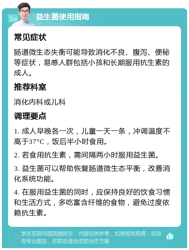 益生菌使用指南 常见症状 肠道微生态失衡可能导致消化不良、腹泻、便秘等症状，易感人群包括小孩和长期服用抗生素的成人。 推荐科室 消化内科或儿科 调理要点 1. 成人早晚各一次，儿童一天一条，冲调温度不高于37°C，饭后半小时食用。 2. 若食用抗生素，需间隔两小时服用益生菌。 3. 益生菌可以帮助恢复肠道微生态平衡，改善消化系统功能。 4. 在服用益生菌的同时，应保持良好的饮食习惯和生活方式，多吃富含纤维的食物，避免过度依赖抗生素。