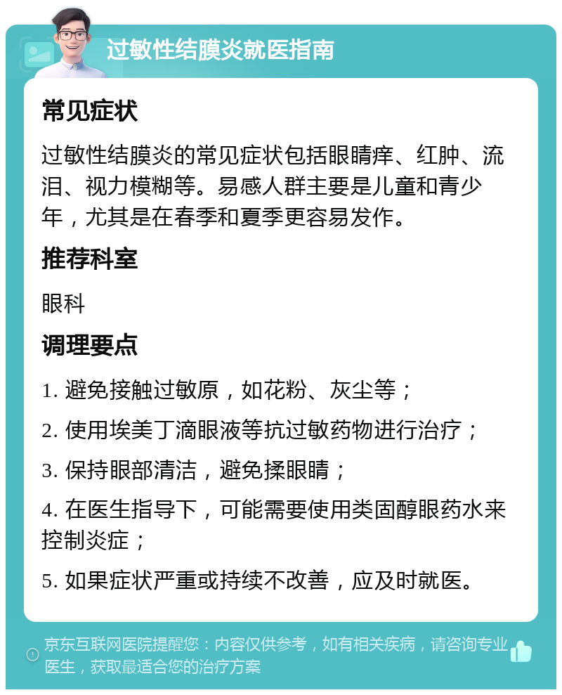 过敏性结膜炎就医指南 常见症状 过敏性结膜炎的常见症状包括眼睛痒、红肿、流泪、视力模糊等。易感人群主要是儿童和青少年，尤其是在春季和夏季更容易发作。 推荐科室 眼科 调理要点 1. 避免接触过敏原，如花粉、灰尘等； 2. 使用埃美丁滴眼液等抗过敏药物进行治疗； 3. 保持眼部清洁，避免揉眼睛； 4. 在医生指导下，可能需要使用类固醇眼药水来控制炎症； 5. 如果症状严重或持续不改善，应及时就医。