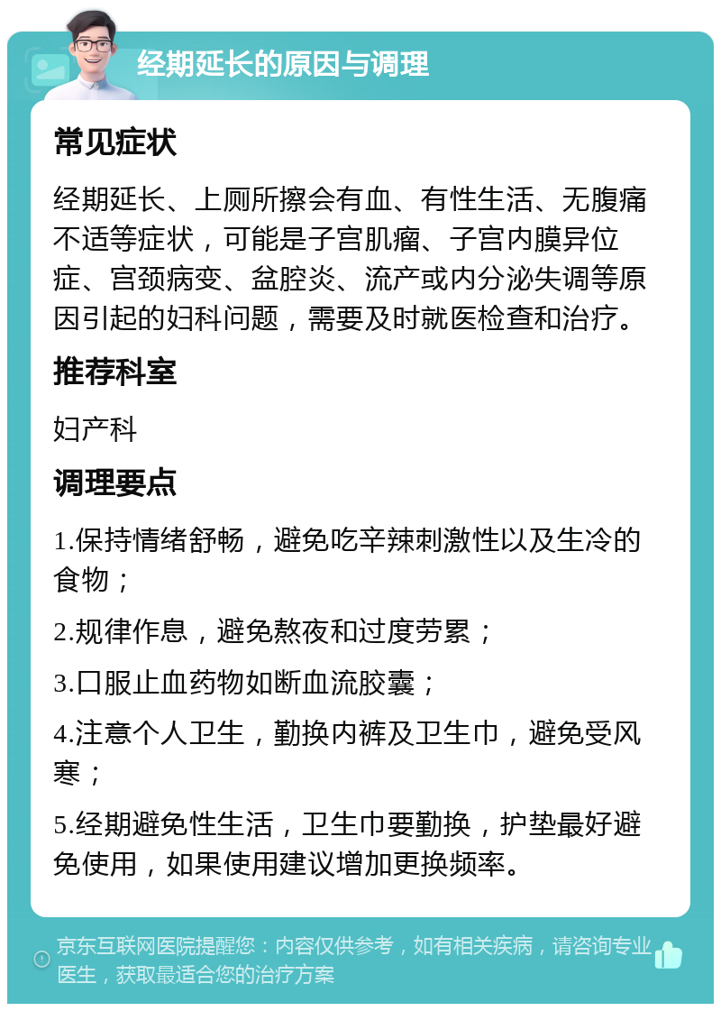 经期延长的原因与调理 常见症状 经期延长、上厕所擦会有血、有性生活、无腹痛不适等症状，可能是子宫肌瘤、子宫内膜异位症、宫颈病变、盆腔炎、流产或内分泌失调等原因引起的妇科问题，需要及时就医检查和治疗。 推荐科室 妇产科 调理要点 1.保持情绪舒畅，避免吃辛辣刺激性以及生冷的食物； 2.规律作息，避免熬夜和过度劳累； 3.口服止血药物如断血流胶囊； 4.注意个人卫生，勤换内裤及卫生巾，避免受风寒； 5.经期避免性生活，卫生巾要勤换，护垫最好避免使用，如果使用建议增加更换频率。