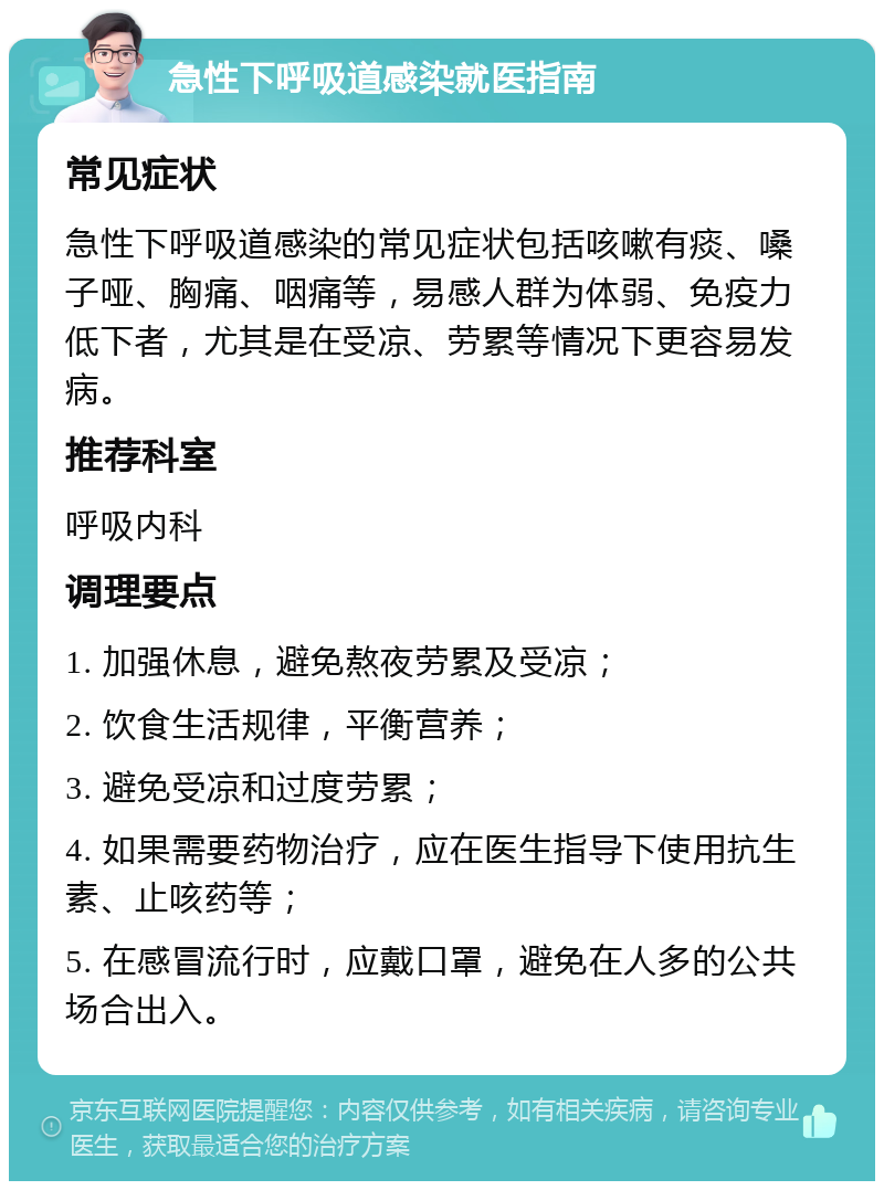 急性下呼吸道感染就医指南 常见症状 急性下呼吸道感染的常见症状包括咳嗽有痰、嗓子哑、胸痛、咽痛等，易感人群为体弱、免疫力低下者，尤其是在受凉、劳累等情况下更容易发病。 推荐科室 呼吸内科 调理要点 1. 加强休息，避免熬夜劳累及受凉； 2. 饮食生活规律，平衡营养； 3. 避免受凉和过度劳累； 4. 如果需要药物治疗，应在医生指导下使用抗生素、止咳药等； 5. 在感冒流行时，应戴口罩，避免在人多的公共场合出入。